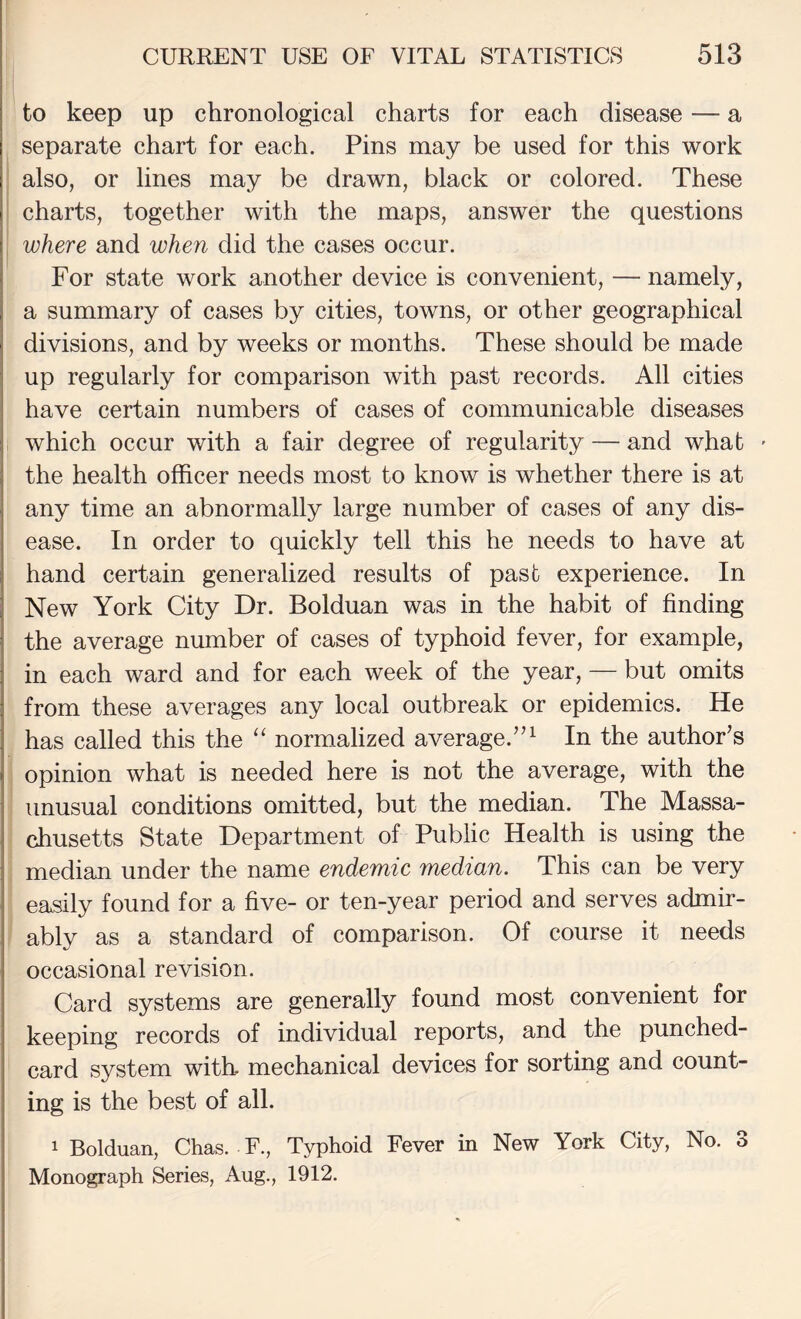 to keep up chronological charts for each disease — a separate chart for each. Pins may be used for this work I also, or lines may be drawn, black or colored. These ' charts, together with the maps, answer the questions where and when did the cases occur. For state work another device is convenient, — namely, a summary of cases by cities, towns, or other geographical divisions, and by weeks or months. These should be made up regularly for comparison with past records. All cities have certain numbers of cases of communicable diseases which occur with a fair degree of regularity — and what ' the health officer needs most to know is whether there is at any time an abnormally large number of cases of any dis¬ ease. In order to quickly tell this he needs to have at hand certain generalized results of past experience. In New York City Dr. Bolduan was in the habit of finding the average number of cases of typhoid fever, for example, in each ward and for each week of the year, — but omits from these averages any local outbreak or epidemics. He has called this the “ normalized average.’’^ In the author’s opinion what is needed here is not the average, with the unusual conditions omitted, but the median. The Massa¬ chusetts State Department of Public Health is using the median under the name endemic median. This can be very easily found for a five- or ten-year period and serves admir¬ ably as a standard of comparison. Of course it needs occasional revision. Card systems are generally found most convenient for keeping records of individual reports, and the punched- card system with mechanical devices for sorting and count¬ ing is the best of all. 1 Bolduan, Chas. F., Typhoid Fever in New York City, No. 3 Monograph Series, Aug., 1912.