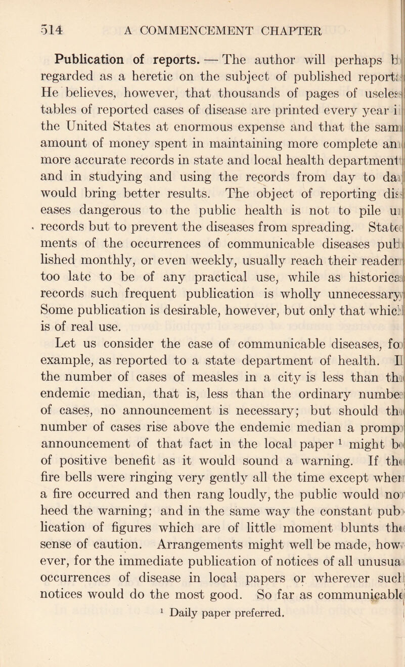 Publication of reports. — The author will perhaps b regarded as a heretic on the subject of published reports'i He believes, however, that thousands of pages of useleeil tables of reported cases of disease are printed every year i 1; the United States at enormous expense and that the samtl amount of money spent in maintaining more complete an :i more accurate records in state and local health department j] and in studying and using the records from day to daiji would bring better results. The object of reporting di^-l eases dangerous to the public health is not to pile u i « records but to prevent the diseases from spreading. State j ments of the occurrences of communicable diseases put i lished monthly, or even weekly, usually reach their reader | too late to be of any practical use, while as historicai records such frequent publication is wholly unnecessary! Some publication is desirable, however, but only that whic]?i is of real use. Let us consider the case of communicable diseases, fo:'E example, as reported to a state department of health. E! the number of cases of measles in a city is less than thij endemic median, that is, less than the ordinary number of cases, no announcement is necessary; but should thu number of cases rise above the endemic median a promp:* announcement of that fact in the local paper ^ might bd of positive benefit as it would sound a warning. If the I fire bells were ringing very gently all the time except when a fire occurred and then rang loudly, the public would nor heed the warning; and in the same way the constant pub> lication of figures which are of little moment blunts the sense of caution. Arrangements might well be made, how. ever, for the immediate publication of notices of all unusua occurrences of disease in local papers or wherever suet notices would do the most good. So far as communicabh. ^ Daily paper preferred. i