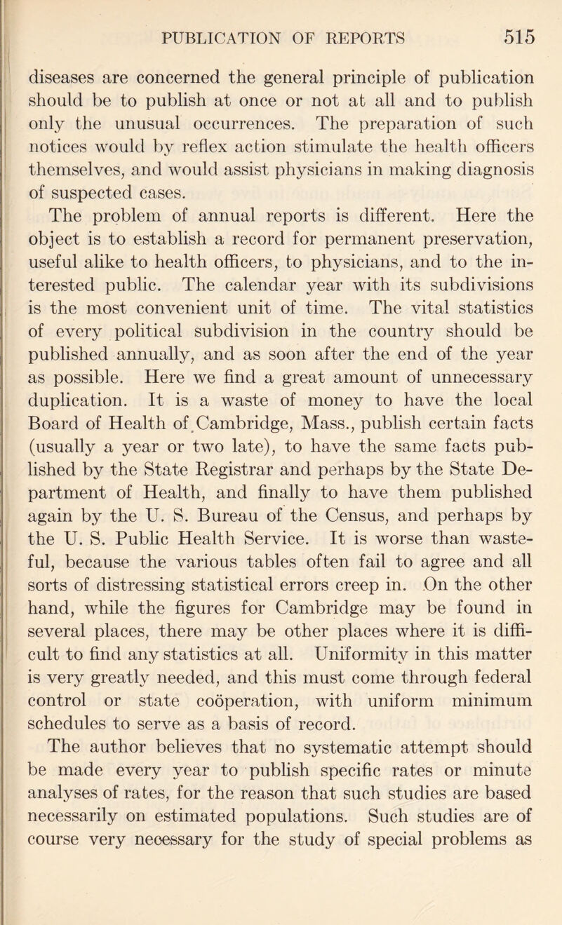 diseases are concerned the general principle of publication should be to publish at once or not at all and to publish j only the unusual occurrences. The preparation of such I notices would by reflex action stimulate the health officers themselves, and would assist physicians in making diagnosis of suspected cases. The problem of annual reports is different. Here the object is to establish a record for permanent preservation, useful alike to health officers, to physicians, and to the in¬ terested public. The calendar year with its subdivisions is the most convenient unit of time. The vital statistics of every political subdivision in the country should be published annually, and as soon after the end of the year as possible. Here we find a great amount of unnecessary duplication. It is a waste of money to have the local Board of Health of,Cambridge, Mass., publish certain facts (usually a year or two late), to have the same facts pub¬ lished by the State Registrar and perhaps by the State De¬ partment of Health, and finally to have them published again by the U. S. Bureau of the Census, and perhaps by the U. S. Public Health Service. It is worse than waste¬ ful, because the various tables often fail to agree and all sorts of distressing statistical errors creep in. On the other hand, while the figures for Cambridge may be found in several places, there may be other places where it is diffi¬ cult to find any statistics at all. Uniformity in this matter is very greatly needed, and this must come through federal control or state cooperation, with uniform minimum schedules to serve as a basis of record. The author believes that no systematic attempt should be made every year to publish specific rates or minute analyses of rates, for the reason that such studies are based necessarily on estimated populations. Such studies are of course very necessary for the study of special problems as