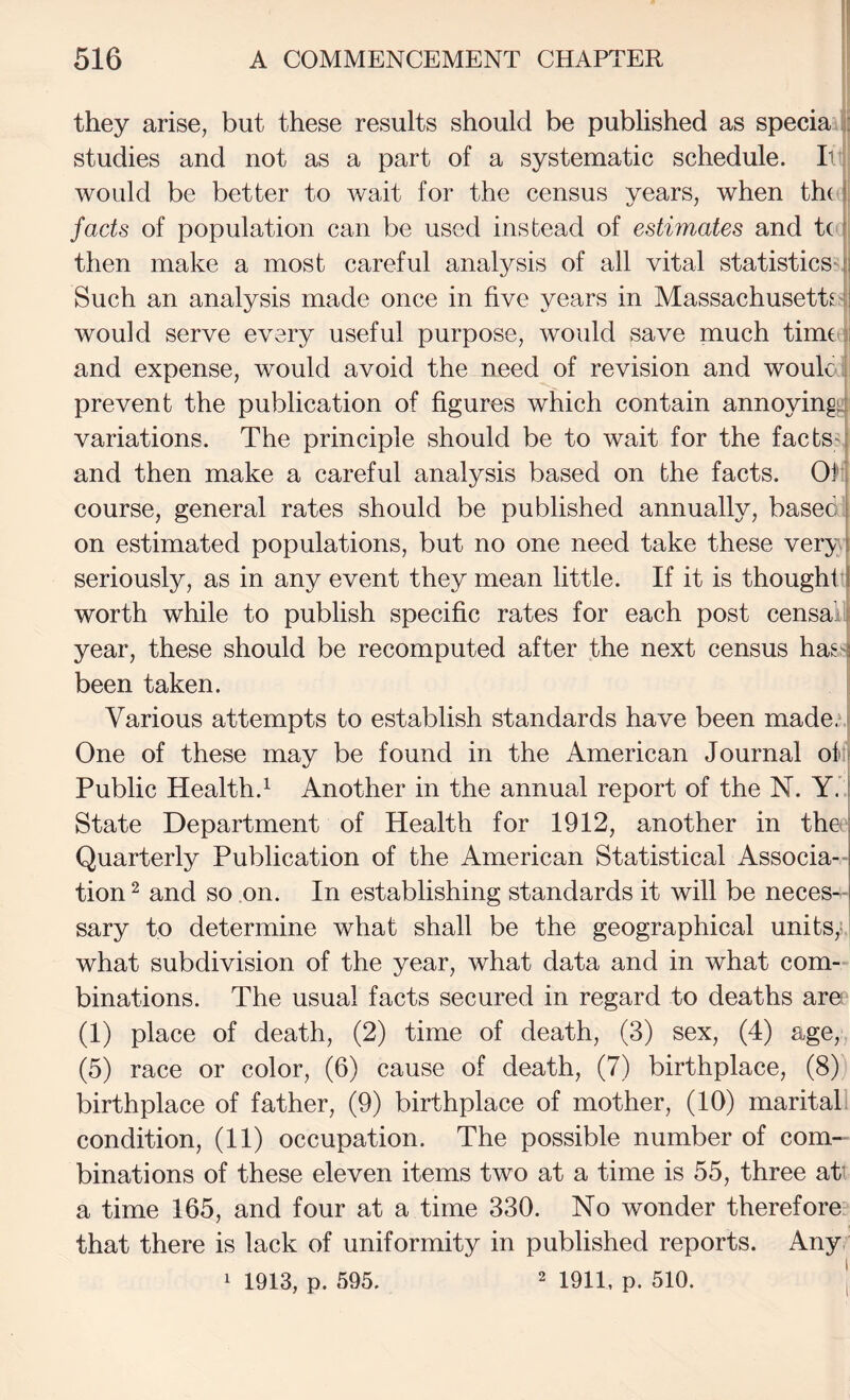 they arise, but these results should be published as specia studies and not as a part of a systematic schedule. Ii would be better to wait for the census years, when tht I facts of population can be used instead of estimates and t( t then make a most careful analysis of all vital statisticsdi Such an analysis made once in five years in Massachusetts.4| would serve every useful purpose, would save much tirntj and expense, would avoid the need of revision and would prevent the publication of figures which contain annoyin^^ variations. The principle should be to wait for the facts-i and then make a careful analysis based on the facts. Of j course, general rates should be published annually, based J on estimated populations, but no one need take these very ! seriously, as in any event they mean little. If it is thought! worth while to publish specific rates for each post censaLi year, these should be recomputed after the next census has^ been taken. Various attempts to establish standards have been made.‘.i One of these may be found in the American Journal ofi Public Health.^ Another in the annual report of the N. Y.' State Department of Health for 1912, another in thd Quarterly Publication of the American Statistical Associa¬ tion 2 and so on. In establishing standards it will be neces¬ sary to determine what shall be the geographical units,;, what subdivision of the year, what data and in what com¬ binations. The usual facts secured in regard to deaths aret (1) place of death, (2) time of death, (3) sex, (4) age, (5) race or color, (6) cause of death, (7) birthplace, (8)) birthplace of father, (9) birthplace of mother, (10) maritall condition, (11) occupation. The possible number of com¬ binations of these eleven items two at a time is 55, three att a time 165, and four at a time 330. No wonder therefore^ that there is lack of uniformity in published reports. Any 1 1913, p. 595. 2 1911^ p. 510. |