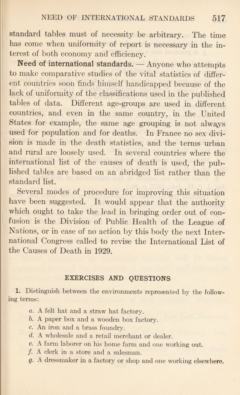 standard tables must of necessity be arbitrary. The time has come when uniformity of report is necessary in the in¬ terest of both economy and efficiency. Need of international standards. — Anyone who attempts to make comparative studies of the vital statistics of differ¬ ent countries soon finds himself handicapped because of the lack of uniformity of the classifications used in the published tables of data. Different age-groups are used in different countries, and even in the same country, in the United States for example, the same age grouping is not always i used for population and for deaths. In France no sex divi¬ sion is made in the death statistics, and the terms urban and rural are loosely used. In several countries where the international list of the causes of death is used, the pub¬ lished tables are based on an abridged list rather than the standard list. Several modes of procedure for improving this situation have been suggested. It would appear that the authority which ought to take the lead in bringing order out of con¬ fusion is the Division of Public Health of the League of Nations, or in case of no action by this body the next Inter¬ national Congress called to revise the International List of the Causes of Death in 1929. EXERCISES AND QUESTIONS 1. Distinguish between the environments represented by the follow¬ ing terms: a. A felt hat and a straw hat factory. h. A paper box and a wooden box factory. c. An iron and a brass foundry. d. A wholesale and a retail merchant or dealer. e. A farm laborer on his home farm and one working out. /. A clerk in a store and a salesman. g. A dressmaker in a factory or shop and one working elsewhere.