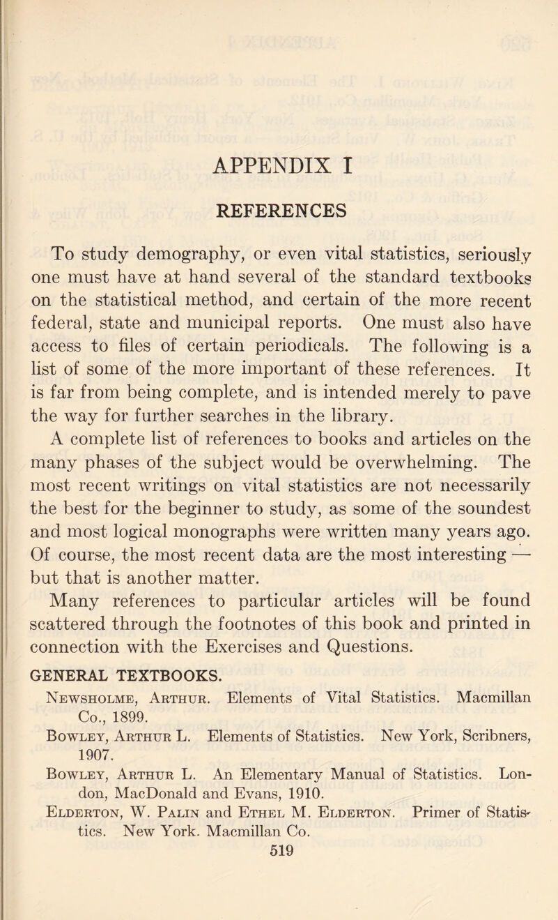 1 REFERENCES To study demography, or even vital statistics, seriously one must have at hand several of the standard textbooks ^ on the statistical method, and certain of the more recent federal, state and municipal reports. One must also have access to files of certain periodicals. The following is a list of some of the more important of these references. It is far from being complete, and is intended merely to pave the way for further searches in the library. A complete list of references to books and articles on the many phases of the subject would be overwhelming. The j most recent writings on vital statistics are not necessarily the best for the beginner to study, as some of the soundest and most logical monographs were written many years ago. Of course, the most recent data are the most interesting — but that is another matter. Many references to particular articles will be found scattered through the footnotes of this book and printed in connection with the Exercises and Questions. GENERAL TEXTBOOKS. Newsholme, Arthur. Elements of Vital Statistics. Macmillan Co., 1899. Bowley, Arthur L. Elements of Statistics. New York, Scribners, 1907. Bowley, Arthur L. An Elementary Manual of Statistics. Lon¬ don, MacDonald and Evans, 1910. Elderton, W. Palin and Ethel M. Elderton. Primer of Statis' tics. New York. Macmillan Co.