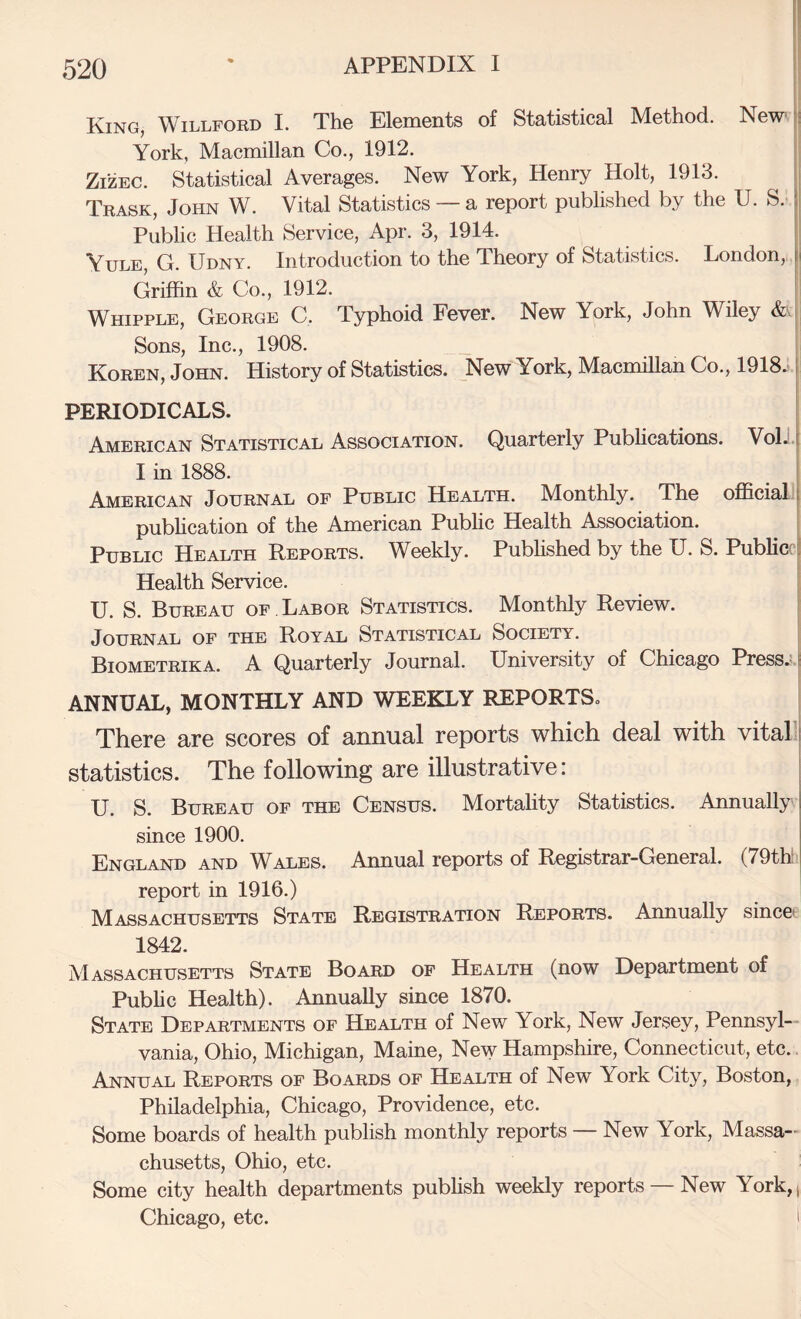 King, Willford I. Th© ElsniGiits of Statistical Method. New* |! York, Macmillan Co., 1912. i ZIZEC. Statistical Averages. New York, Henry Holt, 1913. !| Trask, John W. Vital Statistics ~ a report pubHshed by the U. S. I Public Health Service, Apr. 3, 1914. f Yule, G. Udny. Introduction to the Theory of Statistics. London, i Griffin & Co., 1912. I Whipple, George C. Typhoid Fever. New York, John Wiley &.[ Sons, Inc., 1908. ' Koren, John. History of Statistics. New York, Macmillan Co., 1918.‘ j PERIODICALS. . American Statistical Association. Quarterly Pubhcations. Voli.i I in 1888. : American Journal of Public Health. Monthly. The official f pubhcation of the American Public Health Association. i Public Health Reports. Weekly. PubHshed by the U. S. Publicf! Health Service. I U. S. Bureau of Labor Statistics. Monthly Review. | Journal of the Royal Statistical Society. | Biometrika. a Quarterly Journal. University of Chicago Press.:.t ANNUAL, MONTHLY AND WEEKLY REPORTS. * There are scores of annual reports which deal with vitall statistics. The following are illustrative: ‘ U. S. Bureau of the Census. Mortality Statistics. Annually since 1900. England and Wales. Annual reports of Registrar-General. (79th report in 1916.) Massachusetts State Registration Reports. Annually since* 1842. Massachusetts State Board of Health (now Department of Pubhc Health). Annually since 1870. State Departments of Health of New York, New Jersey, Pennsyl¬ vania, Ohio, Michigan, Maine, New Hampshire, Connecticut, etc. Annual Reports of Boards of Health of New York City, Boston, Philadelphia, Chicago, Providence, etc. Some boards of health publish monthly reports — New York, Massa¬ chusetts, Ohio, etc. Some city health departments pubhsh weekly reports — New York,, Chicago, etc. 1