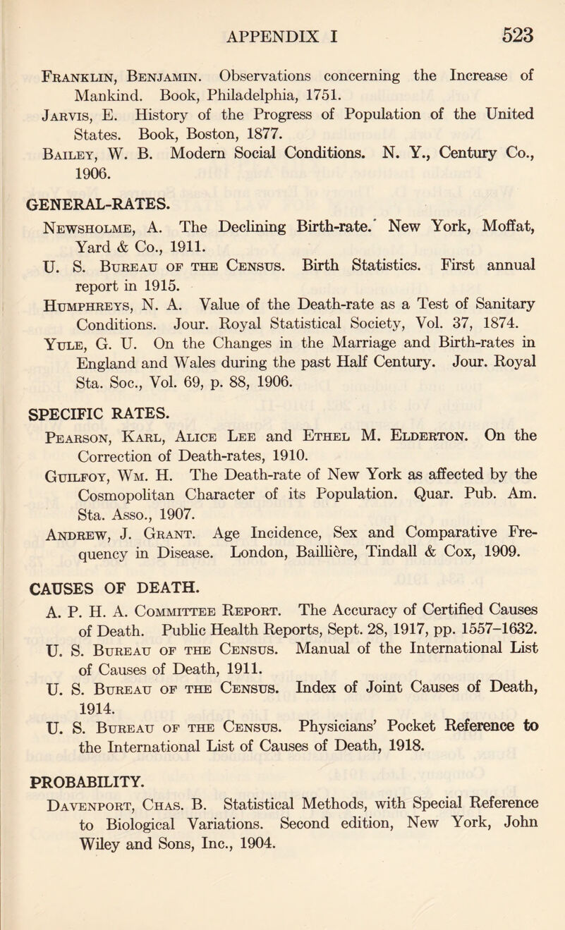 Franklin, Benjamin. Observations concerning the Increase of Mankind. Book, Philadelphia, 1751. Jarvis, E. History of the Progress of Population of the United States. Book, Boston, 1877. Bailey, W. B. Modem Social Conditions. N. Y., Century Co., 1906. GENERAL-RATES. Newsholme, a. The Declining Birth-rate.' New York, Moffat, Yard & Co., 1911. U. S. Bureau of the Census. Birth Statistics. First annual report in 1915. Humphreys, N. A. Value of the Death-rate as a Test of Sanitary Conditions. Jour. Royal Statistical Society, Vol. 37, 1874. Yule, G. U. On the Changes in the Marriage and Birth-rates in England and Wales during the past Half Century. Jour. Royal Sta. Soc., Vol. 69, p. 88, 1906. SPECIFIC RATES. Pearson, Karl, Alice Lee and Ethel M. Elderton. On the Correction of Death-rates, 1910. Guilfoy, Wm. H. The Death-rate of New York as affected by the Cosmopohtan Character of its Population. Quar. Pub. Am. Sta. Asso., 1907. Andrew, J. Grant. Age Incidence, Sex and Comparative Fre¬ quency in Disease. London, BaiUiere, Tindall & Cox, 1909. CAUSES OF DEATH. A. P. H. A. Committee Report. The Accuracy of Certified Causes of Death. Pubhc Health Reports, Sept. 28, 1917, pp. 1557-1632. U. S. Bureau of the Census. Manual of the International List of Causes of Death, 1911. U. S. Bureau of the Census. Index of Joint Causes of Death, 1914. U. S. Bureau of the Census. Physicians’ Pocket Reference to the International List of Causes of Death, 1918. PROBABILITY. Davenport, Chas. B. Statistical Methods, with Special Reference to Biological Variations. Second edition. New York, John Wiley and Sons, Inc., 1904.