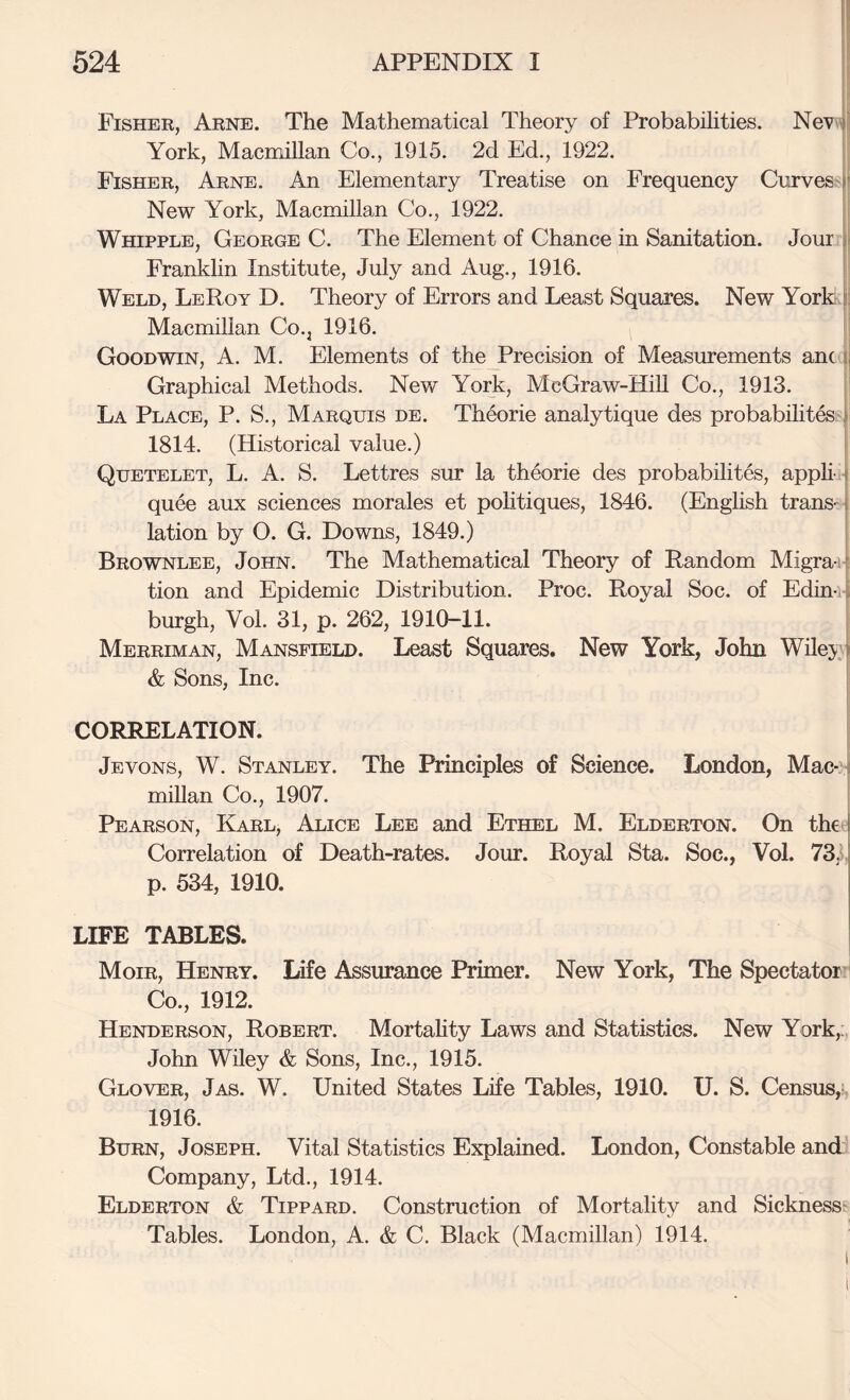 Fisher, Arne. The Mathematical Theory of Probabilities. NeV)' York, MacmiUan Co., 1915. 2d Ed., 1922. ; Fisher, Arne. An Elementary Treatise on Frequency Curves fi New York, Macmillan Co., 1922. Whipple, George C. The Element of Chance in Sanitation. Jour ii Frankhn Institute, July and Aug., 1916. Weld, LeRoy D. Theory of Errors and Least Squares. New York i: Macmillan Co., 1916. Goodwin, A. M. Elements of the Precision of Measurements am i Graphical Methods. New York, McGraw-HiU Co., 1913. La Place, P. S., Marquis de. Theorie analytique des probabihtes;i 1814. (Historical value.) i Quetelet, L. a. S. Lettres sur la theorie des probabilites, apphi- quee aux sciences morales et pohtiques, 1846. (English trans¬ lation by O. G. Downs, 1849.) Brownlee, John. The Mathematical Theory of Random Migra-ij, tion and Epidemic Distribution. Proc. Royal Soc. of Edin-ij burgh, Vol. 31, p. 262, 1910-11. i Merriman, Mansfield. Least Squares. New York, John Wilej}) & Sons, Inc. CORRELATION. Jevons, W. Stanley. The Principles of Science. London, Mac-i miUan Co., 1907. Pearson, Karl, Alice Lee and Ethel M. Elderton. On the Correlation of Death-rates. Jour. Royal Sta. Soc., Vol. 73,1. p. 534, 1910. LIFE TABLES. Moir, Henry. Life Assurance Primer. New York, The Spectator Co., 1912. Henderson, Robert. Mortahty Laws and Statistics. New York,. John Wiley & Sons, Inc., 1915. Glover, Jas. W. United States Life Tables, 1910. U. S. Census,?, 1916. Burn, Joseph. Vital Statistics Explained. London, Constable and Company, Ltd., 1914. Elderton & Tippard. Construction of Mortality and Sicknesss Tables. London, A. & C. Black (Macmillan) 1914.