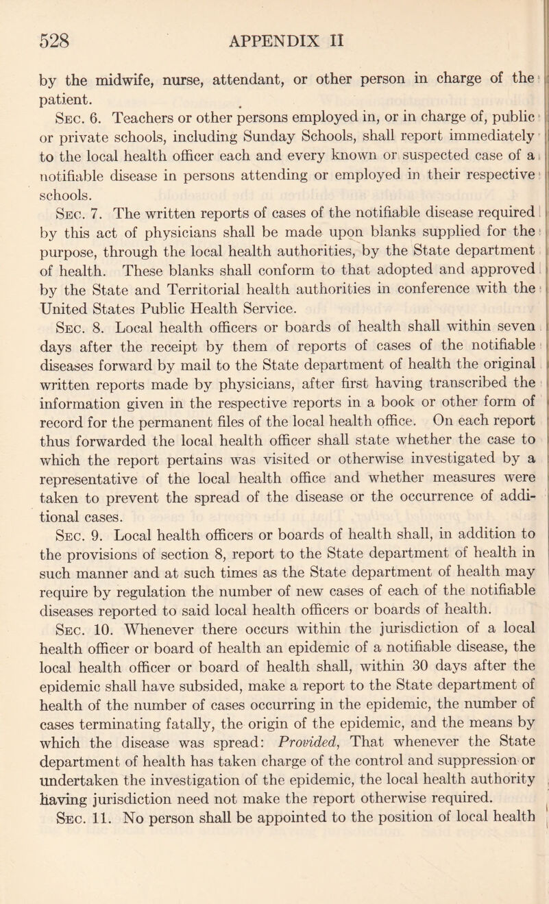 by the midwife, nurse, attendant, or other person in charge of the ji patient. Sec. 6. Teachers or other persons employed in, or in charge of, public ■ [i or private schools, including Sunday Schools, shall report immediately |l to the local health officer each and every known or suspected case of a 11 notifiable disease in persons attending or employed in their respective ti schools. Sec. 7. The written reports of cases of the notifiable disease required i by this act of physicians shall be made upon blanks supplied for the [ purpose, through the local health authorities, by the State department i of health. These blanks shall conform to that adopted and approved by the State and Territorial health authorities in conference with the; United States Public Health Service. | Sec. 8. Local health officers or boards of health shall within seven | days after the receipt by them of reports of cases of the notifiable | diseases forward by mail to the State department of health the original i written reports made by physicians, after first having transcribed the i information given in the respective reports in a book or other form of i record for the permanent files of the local health office. On each report [ thus forwarded the local health officer shall state whether the case to S which the report pertains was visited or otherwise investigated by a j representative of the local health office and whether measures were | taken to prevent the spread of the disease or the occurrence of addi- 1 tional cases. Sec. 9. Local health officers or boards of health shall, in addition to the provisions of section 8, report to the State department of health in such manner and at such times as the State department of health may require by regulation the number of new cases of each of the notifiable diseases reported to said local health officers or boards of health. Sec. 10. Whenever there occurs within the jurisdiction of a local health officer or board of health an epidemic of a notifiable disease, the local health officer or board of health shall, within 30 days after the epidemic shall have subsided, make a report to the State department of health of the number of cases occurring in the epidemic, the number of cases terminating fatally, the origin of the epidemic, and the means by which the disease was spread: Provided, That whenever the State department of health has taken charge of the control and suppression or undertaken the investigation of the epidemic, the local health authority having jurisdiction need not make the report otherwise required. ^ Sec. 11. No person shall be appointed to the position of local health ;