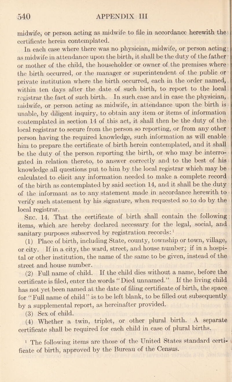 midwife, or person acting as midwife to file in accordance herewith the certificate herein contemplated. In each case where there was no physician, midwife, or person acting as midwife in attendance upon the birth, it shall be the duty of the father or mother of the child, the householder or owner of the premises where the birth occurred, or the manager or superintendent of the public or private institution where the birth occurred, each in the order named,, within ten days after the date of such birth, to report to the local 1 registrar the fact of such birth. In such case and in case the physician, midwife, or person acting as midwife, in attendance upon the birth is unable, by diligent inquiry, to obtain any item or items of information contemplated in section 14 of this act, it shall then be the duty of the local registrar to secure from the person so reporting, or from any other person having the required knowledge, such information as will enable him to prepare the certificate of birth herein contemplated, and it shall be the duty of the person reporting the birth, or who may be interro¬ gated in relation thereto, to answer correctly and to the best of his ) knowledge all questions put to him by the local registrar which may be j calculated to elicit any information needed to make a complete record | of the birth as contemplated by said section 14, and it shall be the duty | of the informant as to any statement made in accordance herewith to ' j verify such statement by his signature, when requested so to do by the I local registrar. j Sec. 14. That the certificate of birth shall contain the following j items, which are hereby declared necessary for the legal, social, and sanitary purposes subserved by registration records: ^ (1) Place of birth, including State, county, township or town, village, or city. If in a city, the ward, street, and house number; if in a hospi¬ tal or other institution, the name of the same to be given, instead of the street and house number. (2) Full name of child. If the child dies without a name, before the certificate is filed, enter the words “ Died unnamed.” If the living child has not yet been named at the date of filing certificate of birth, the space for “Full name of child” is to be left blank, to be filled out subsequently by a supplemental report, as hereinafter provided. (3) Sex of child. (4) Whether a twin, triplet, or other plural birth. A separate certificate shall be required for each child in case of plural births. 1 The following items are those of the United States standard certi- i