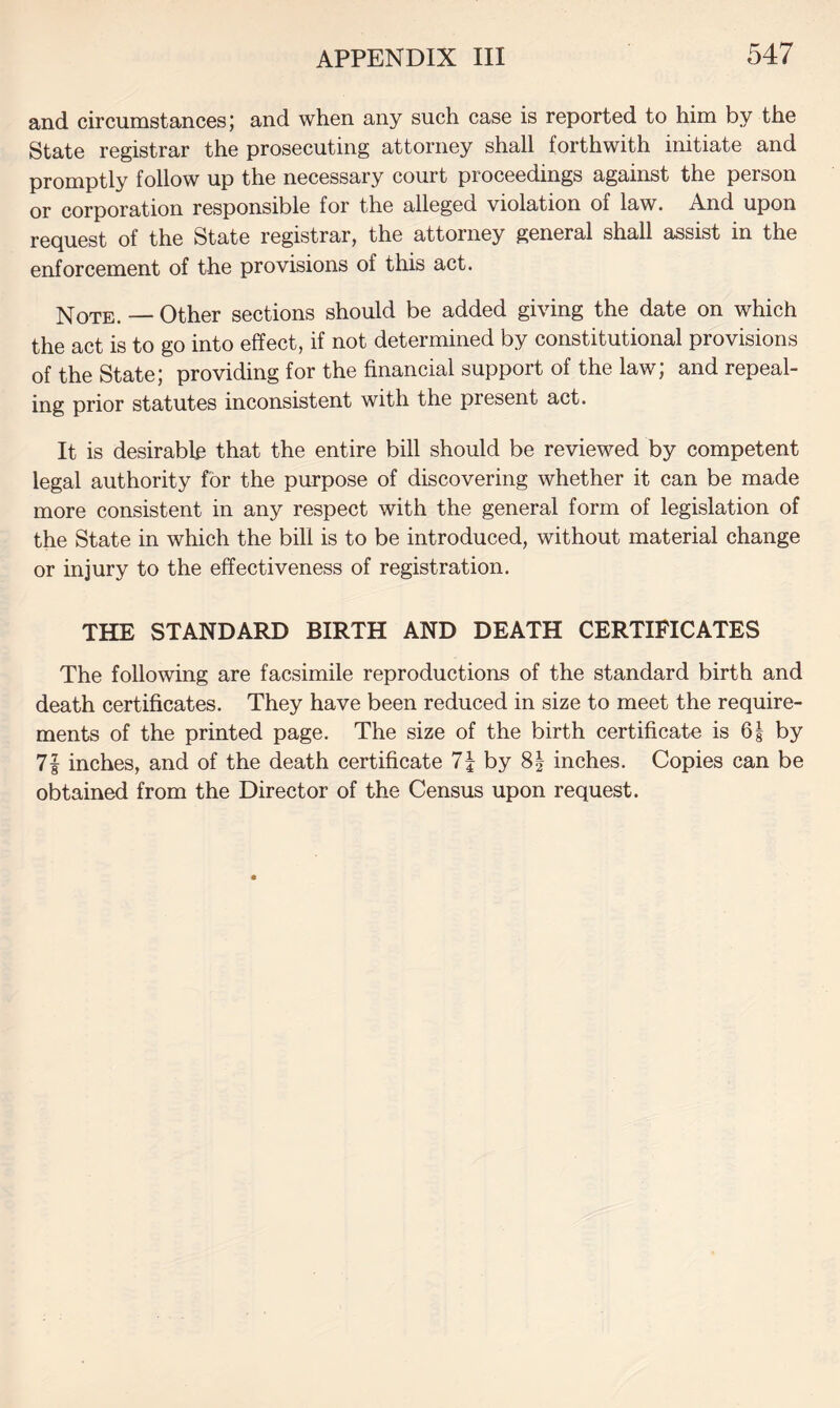 and circumstances; and when any such case is reported to him by the State registrar the prosecuting attorney shall forthwith initiate and promptly follow up the necessary court proceedings against the person or corporation responsible for the alleged violation of law. And upon request of the State registrar, the attorney general shall assist in the enforcement of the provisions of this act. Note. — Other sections should be added giving the date on which the act is to go into effect, if not determined by constitutional provisions of the State; providing for the financial support of the law; and repeal¬ ing prior statutes inconsistent with the present act. It is desirable that the entire bill should be reviewed by competent legal authority for the purpose of discovering whether it can be made more consistent in any respect with the general form of legislation of the State in which the bill is to be introduced, without material change or injury to the effectiveness of registration. THE STANDARD BIRTH AND DEATH CERTIFICATES The following are facsimile reproductions of the standard birth and death certificates. They have been reduced in size to meet the require¬ ments of the printed page. The size of the birth certificate is 6| by 7| inches, and of the death certificate 7i by 8| inches. Copies can be obtained from the Director of the Census upon request.