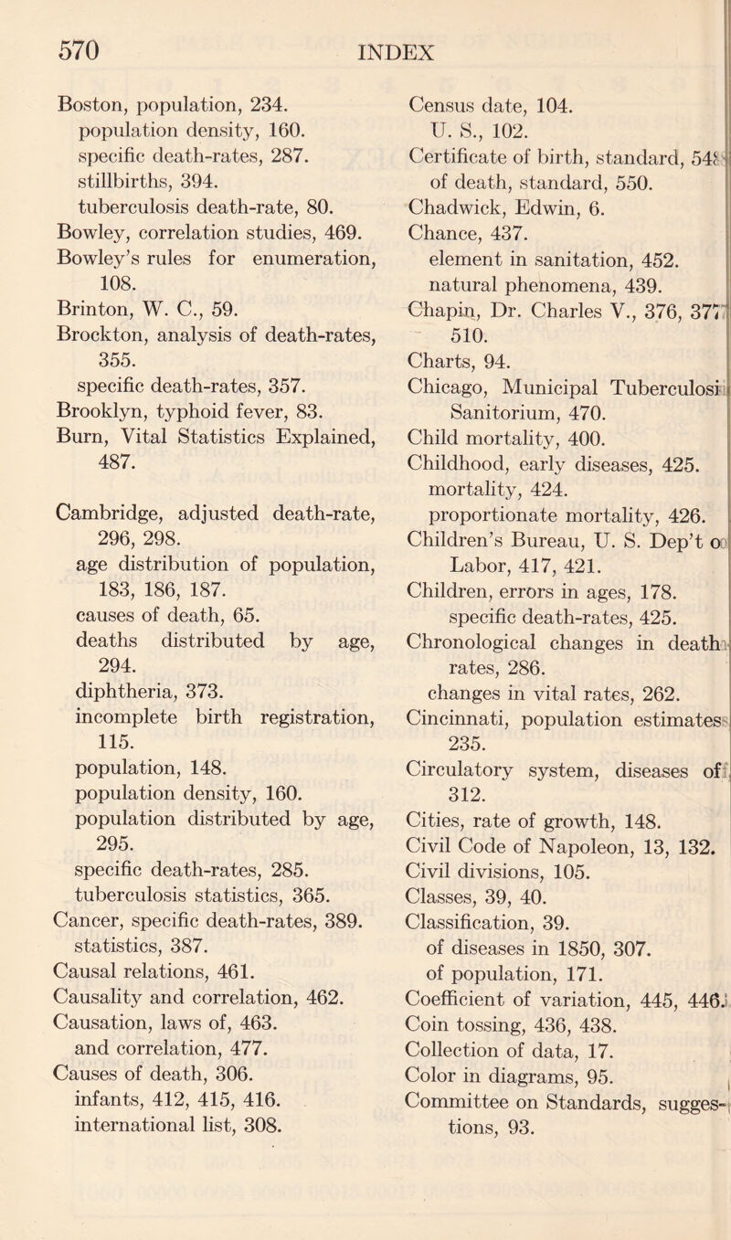 Boston, population, 234. population density, 160. specific death-rates, 287. stillbirths, 394. tuberculosis death-rate, 80. Bowley, correlation studies, 469. Bowley’s rules for enumeration, 108. Brinton, W. C., 59. Brockton, analysis of death-rates, 355. specific death-rates, 357. Brooklyn, typhoid fever, 83. Burn, Vital Statistics Explained, 487. Cambridge, adjusted death-rate, 296, 298. age distribution of population, 183, 186, 187. causes of death, 65. deaths distributed by age, 294. diphtheria, 373. incomplete birth registration, 115. population, 148. population density, 160. population distributed by age, 295. specific death-rates, 285. tuberculosis statistics, 365. Cancer, specific death-rates, 389. statistics, 387. Causal relations, 461. Causality and correlation, 462. Causation, laws of, 463. and correlation, 477. Causes of death, 306. infants, 412, 415, 416. international list, 308. Census date, 104. U. S., 102. I! Certificate of birth, standard, 54^ m of death, standard, 550. Chadwick, Edwin, 6. I Chance, 437. [ element in sanitation, 452. | natural phenomena, 439. Chapin, Dr. Charles V., 376, 377 i! ^ 510. I Charts, 94. i Chicago, Municipal Tuberculosi | Sanitorium, 470. Child mortality, 400. j Childhood, early diseases, 425. I mortahty, 424. proportionate mortality, 426. i Children’s Bureau, U. S. Dep’t or Labor, 417, 421. Children, errors in ages, 178. specific death-rates, 425. Chronological changes in deatha rates, 286. changes in vital rates, 262. Cincinnati, population estimates^ 235. Circulatory system, diseases of^ 312. Cities, rate of growth, 148. Civil Code of Napoleon, 13, 132. Civil divisions, 105. Classes, 39, 40. Classification, 39. of diseases in 1850, 307. of population, 171. Coefficient of variation, 445, 446J Coin tossing, 436, 438. Collection of data, 17. Color in diagrams, 95. j Committee on Standards, sugges-t tions, 93.