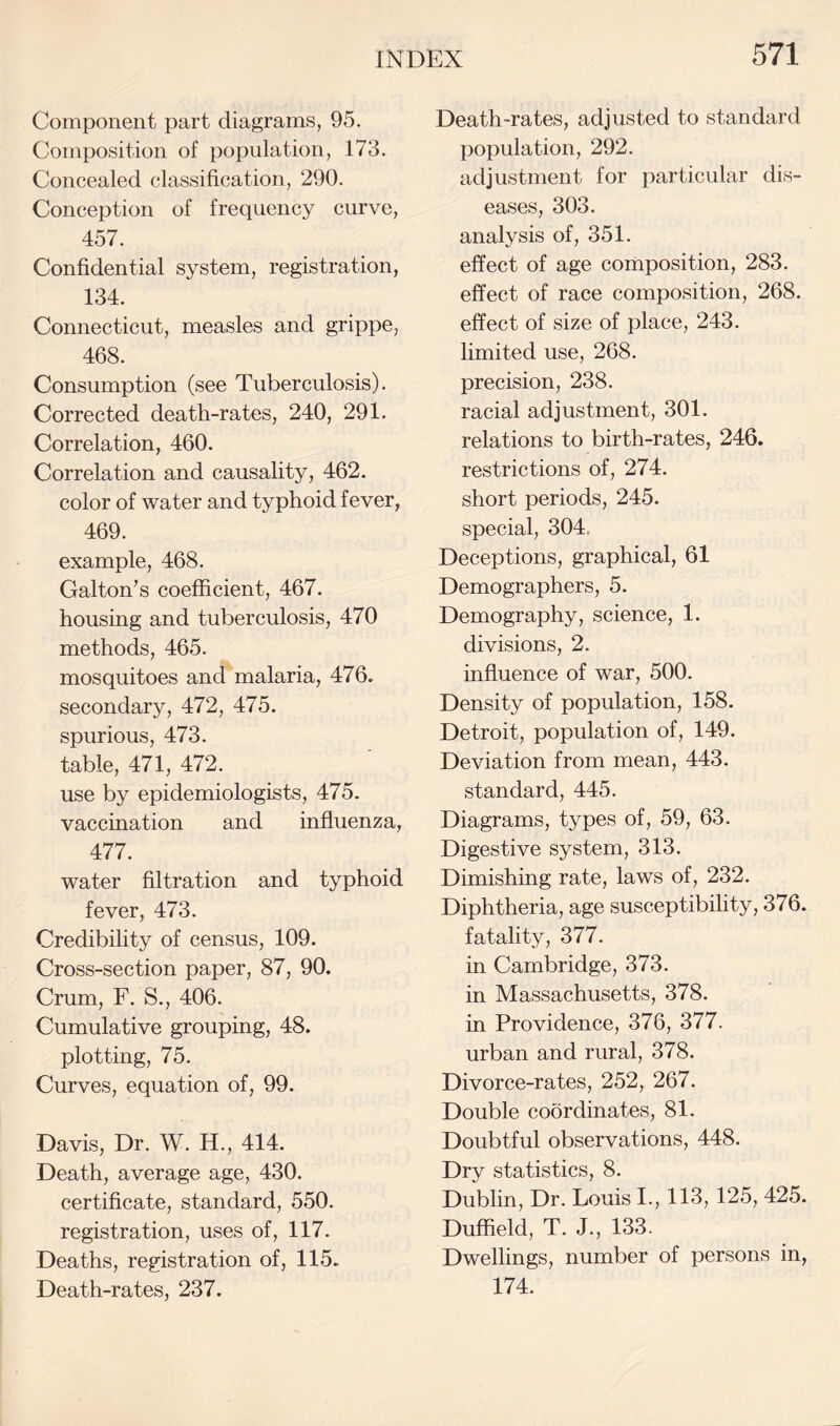 Component part diagrams, 95. Composition of population, 173. Concealed classification, 290. Conception of frequency curve, 457. Confidential system, registration, 134. Connecticut, measles and grippe, 468. Consumption (see Tuberculosis). Corrected death-rates, 240, 291. Correlation, 460. Correlation and causality, 462. color of water and typhoid fever, 469. example, 468. Galton’s coefficient, 467. housing and tuberculosis, 470 methods, 465. mosquitoes and malaria, 476. secondary, 472, 475. spurious, 473. table, 471, 472. use by epidemiologists, 475. vaccination and influenza, 477. water filtration and typhoid fever, 473. Credibility of census, 109. Cross-section paper, 87, 90. Crum, F. S., 406. Cumulative grouping, 48. plotting, 75. Curves, equation of, 99. Davis, Dr. W. H., 414. Death, average age, 430. certificate, standard, 550. registration, uses of, 117. Deaths, registration of, 115. Death-rates, 237. Death-rates, adjusted to standard population, 292. adjustment for particular dis¬ eases, 303. analysis of, 351. effect of age composition, 283. effect of race composition, 268. effect of size of place, 243. limited use, 268. precision, 238. racial adjustment, 301. relations to birth-rates, 246. restrictions of, 274. short periods, 245. special, 304. Deceptions, graphical, 61 Demographers, 5. Demography, science, 1. divisions, 2. influence of war, 500. Density of population, 158. Detroit, population of, 149. Deviation from mean, 443. standard, 445. Diagrams, types of, 59, 63. Digestive system, 313. Dimishing rate, laws of, 232. Diphtheria, age susceptibility, 376. fatality, 377. in Cambridge, 373. in Massachusetts, 378. in Providence, 376, 377. urban and rural, 378. Divorce-rates, 252, 267. Double coordinates, 81. Doubtful observations, 448. Dry statistics, 8. Dublin, Dr. Louis I., 113, 125, 425. Duffield, T. J., 133. Dwellings, number of persons in, 174.