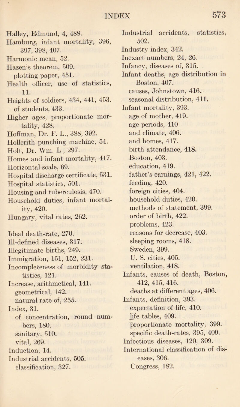 Halley, Edmund, 4, 488. Hamburg, infant mortality, 396, 397, 398, 407. Harmonic mean, 52. Hazen’s theorem, 509. plotting paper, 451. Health officer, use of statistics, 11. Heights of soldiers, 434, 441, 453. of students, 433. Higher ages, proportionate mor- tahty, 428. Hoffman, Dr. F. L., 388, 392. Hollerith punching machine, 54. Holt, Dr. Wm. L., 297. Homes and infant mortality, 417. Horizontal scale, 69. Hospital discharge certificate, 531. Hospital statistics, 501. Housing and tuberculosis, 470. Household duties, infant mortal¬ ity, 420. Hungary, vital rates, 262. Ideal death-rate, 270. Ill-defined diseases, 317. Illegitimate births, 249. Immigration, 151, 152, 231. Incompleteness of morbidity sta¬ tistics, 121. Increase, arithmetical, 141. geometrical, 142. natural rate of, 255. Index, 31. of concentration, round num¬ bers, 180. sanitary, 510. vital, 269. Induction, 14. Industrial accidents, 505. classification, 327. Industrial accidents, statistics, 502. Industry index, 342. Inexact numbers, 24, 26. Infancy, diseases of, 315. Infant deaths, age distribution in Boston, 407. causes, Johnstown, 416. seasonal distribution, 411. Infant mortality, 393. age of mother, 419. age periods, 410 and climate, 406. and homes, 417. birth attendance, 418. Boston, 403. education, 419. father’s earnings, 421, 422. feeding, 420. foreign cities, 404. household duties, 420. methods of statement, 399. order of birth, 422. problems, 423. reasons for decrease, 403. sleeping rooms, 418. Sweden, 399. U. S. cities, 405. ventilation, 418. Infants, causes of death, Boston, 412, 415, 416. deaths at different ages, 406. Infants, definition, 393. expectation of life, 410. life tables, 409. proportionate mortality, 399. specific death-rates, 395, 409. Infectious diseases, 120, 309. International classification of dis¬ eases, 306. Congress, 182.