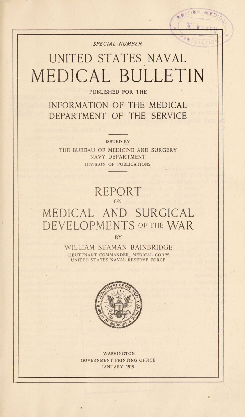 *t ¥ ^ /•X J ' '■ 1' * ■ £f # .... , V SPECIAL NUMBER UNITED STATES NAVAL MEDICAL BULLETIN PUBLISHED FOR THE INFORMATION OF THE MEDICAL DEPARTMENT OF THE SERVICE ISSUED BY THE BUREAU OF MEDICINE AND SURGERY NAVY DEPARTMENT DIVISION OF PUBLICATIONS 9 REPORT ON MEDICAL AND SURGICAL DEVELOPMENTS of the WAR BY WILLIAM SEAMAN BAINBRIDGE LIEUTENANT COMMANDER, MEDICAL CORPS UNITED STATES NAVAL RESERVE FORCE WASHINGTON GOVERNMENT PRINTING OFFICE JANUARY, 1919