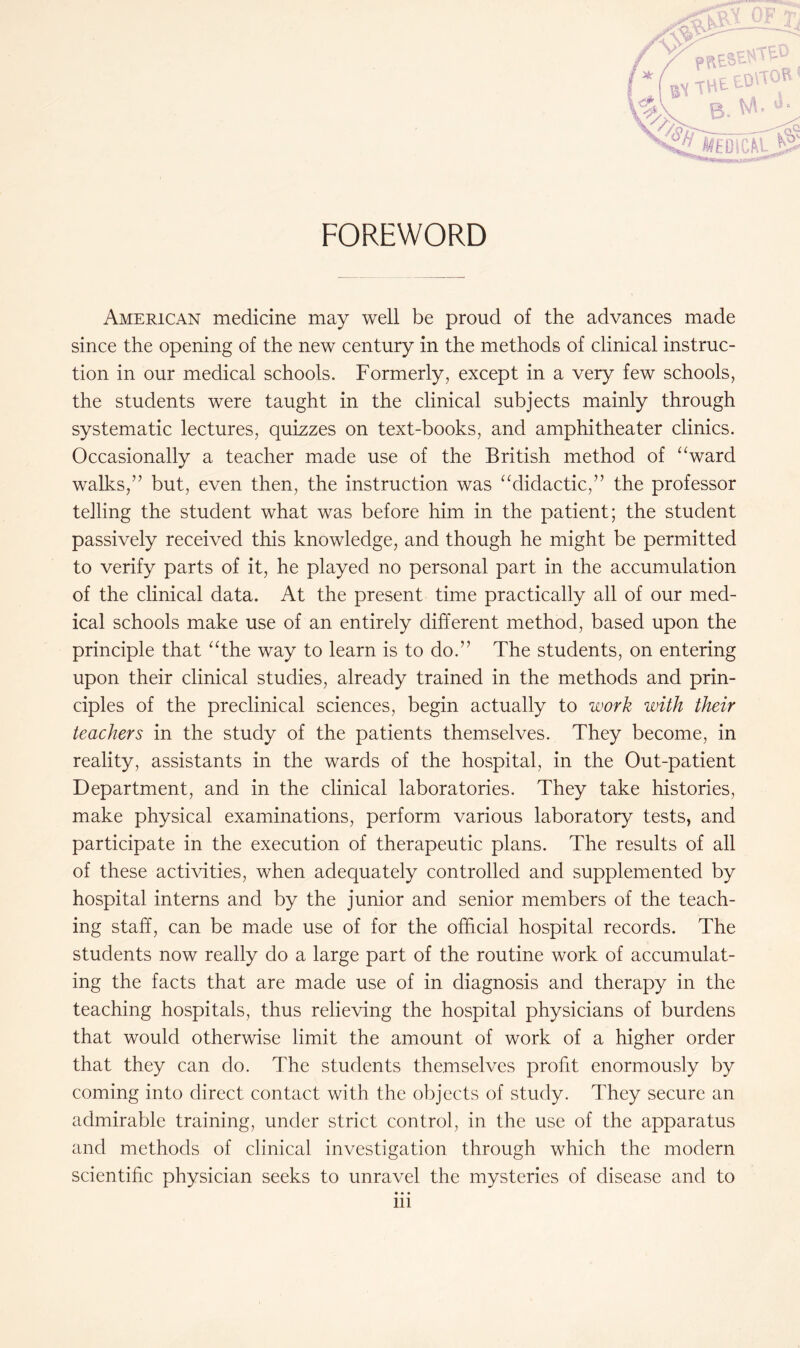 FOREWORD American medicine may well be proud of the advances made since the opening of the new century in the methods of clinical instruc¬ tion in our medical schools. Formerly, except in a very few schools, the students were taught in the clinical subjects mainly through systematic lectures, quizzes on text-books, and amphitheater clinics. Occasionally a teacher made use of the British method of “ward walks,’’ but, even then, the instruction was “didactic,” the professor telling the student what was before him in the patient; the student passively received this knowledge, and though he might be permitted to verify parts of it, he played no personal part in the accumulation of the clinical data. At the present time practically all of our med¬ ical schools make use of an entirely different method, based upon the principle that “the way to learn is to do.” The students, on entering upon their clinical studies, already trained in the methods and prin¬ ciples of the preclinical sciences, begin actually to work with their teachers in the study of the patients themselves. They become, in reality, assistants in the wards of the hospital, in the Out-patient Department, and in the clinical laboratories. They take histories, make physical examinations, perform various laboratory tests, and participate in the execution of therapeutic plans. The results of all of these activities, when adequately controlled and supplemented by hospital interns and by the junior and senior members of the teach¬ ing staff, can be made use of for the official hospital records. The students now really do a large part of the routine work of accumulat¬ ing the facts that are made use of in diagnosis and therapy in the teaching hospitals, thus relieving the hospital physicians of burdens that would otherwise limit the amount of work of a higher order that they can do. The students themselves profit enormously by coming into direct contact with the objects of study. They secure an admirable training, under strict control, in the use of the apparatus and methods of clinical investigation through which the modern scientific physician seeks to unravel the mysteries of disease and to • • •