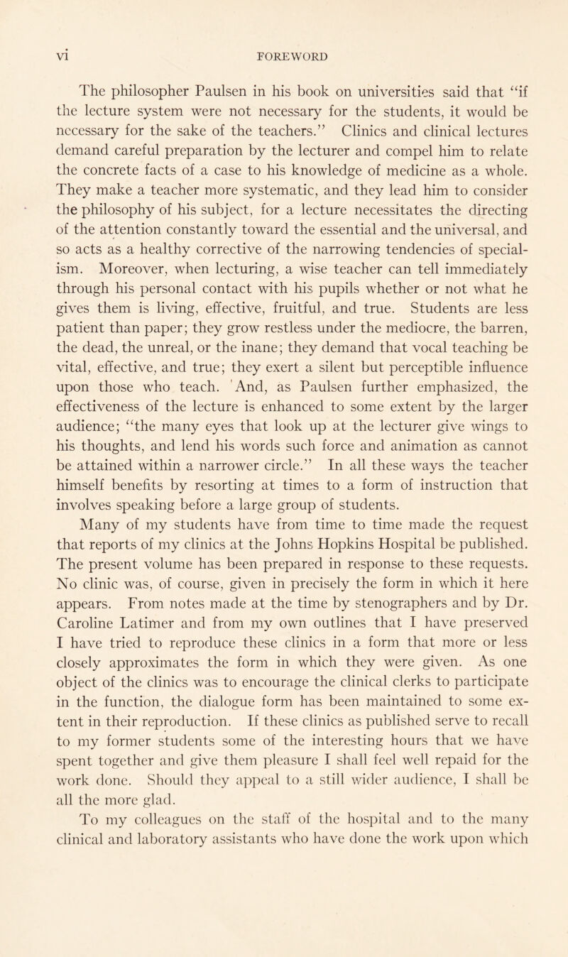 The philosopher Paulsen in his book on universities said that “if the lecture system were not necessary for the students, it would be necessary for the sake of the teachers.” Clinics and clinical lectures demand careful preparation by the lecturer and compel him to relate the concrete facts of a case to his knowledge of medicine as a whole. They make a teacher more systematic, and they lead him to consider the philosophy of his subject, for a lecture necessitates the directing of the attention constantly toward the essential and the universal, and so acts as a healthy corrective of the narrowing tendencies of special¬ ism. Moreover, when lecturing, a wise teacher can tell immediately through his personal contact with his pupils whether or not what he gives them is living, effective, fruitful, and true. Students are less patient than paper; they grow restless under the mediocre, the barren, the dead, the unreal, or the inane; they demand that vocal teaching be vital, effective, and true; they exert a silent but perceptible influence upon those who teach. And, as Paulsen further emphasized, the effectiveness of the lecture is enhanced to some extent by the larger audience; “the many eyes that look up at the lecturer give wings to his thoughts, and lend his words such force and animation as cannot be attained within a narrower circle.” In all these ways the teacher himself benefits by resorting at times to a form of instruction that involves speaking before a large group of students. Many of my students have from time to time made the request that reports of my clinics at the Johns Hopkins Hospital be published. The present volume has been prepared in response to these requests. No clinic was, of course, given in precisely the form in which it here appears. From notes made at the time by stenographers and by Dr. Caroline Latimer and from my own outlines that I have preserved I have tried to reproduce these clinics in a form that more or less closely approximates the form in which they were given. As one object of the clinics was to encourage the clinical clerks to participate in the function, the dialogue form has been maintained to some ex¬ tent in their reproduction. If these clinics as published serve to recall to my former students some of the interesting hours that we have spent together and give them pleasure I shall feel well repaid for the work done. Should they appeal to a still wider audience, I shall be all the more glad. To my colleagues on the staff of the hospital and to the many clinical and laboratory assistants who have done the work upon which