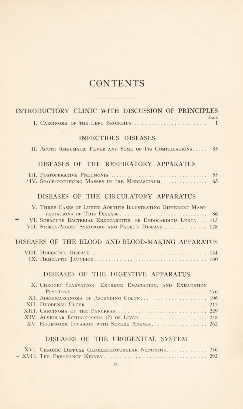 CONTENTS INTRODUCTORY CLINIC WITH DISCUSSION OF PRINCIPLES PAGE I. Carcinoma of the Left Bronchus. 1 INFECTIOUS DISEASES II. Acute Rheumatic Fever and Some of Its Complications. 33 DISEASES OF THE RESPIRATORY APPARATUS ' III. Postoperative Pneumonia. 53 ' IV. Space-occupying Masses in the Mediastinum. 65 DISEASES OF THE CIRCULATORY APPARATUS V. Three Cases of Luetic Aortitis Illustrating Different Mani¬ festations of This Disease.... 86 VI. Subacute Bacterial Endocarditis, or Endocarditis Lenta.. .. 113 VII. Stokes-Adams’ Syndrome and Paget’s Disease. 128 DISEASES OF THE BLOOD AND BLOOD-MAKING APPARATUS VIII. Hodgkin’s Disease. 144 IX. Hemolytic Jaundice. 160 DISEASES OF THE DIGESTIVE APPARATUS X. Chronic Starvation, Extreme Emaciation, and Exhaustion Psychosis. 176 XL Adenocarcinoma of Ascending Colon. 196 XII. Duodenal Ulcer. 212 XIII. Carcinoma of the Pancreas. 229 XIV. Alveolar Echinococcus (?) of Liver. 248 XV. Hookworm Invasion with Severe Anemia. 262 DISEASES OF THE UROGENITAL SYSTEM XVI. Chronic Diffuse Glomerulotubular Nephritis. 276 w' XVII. The Pregnancy Kidney. 292