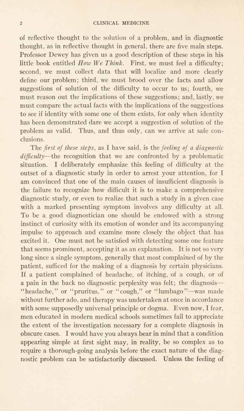 of reflective thought to the solution of a problem, and in diagnostic thought, as in reflective thought in general, there are five main steps. Professor Dewey has given us a good description of these steps in his little book entitled How We Think. First, we must feel a difficulty; second, we must collect data that will localize and more clearly define our problem; third, we must brood over the facts and allow suggestions of solution of the difficulty to occur to us; fourth, we must reason out the implications of these suggestions; and, lastly, we must compare the actual facts with the implications of the suggestions to see if identity with some one of them exists, for only when identity has been demonstrated dare we accept a suggestion of solution of the problem as valid. Thus, and thus only, can we arrive at safe con¬ clusions. The first of these steps, as I have said, is the feeling of a diagnostic difficulty—the recognition that we are confronted by a problematic situation. I deliberately emphasize this feeling of difficulty at the outset of a diagnostic study in order to arrest your attention, for I am convinced that one of the main causes of insufficient diagnosis is the failure to recognize how difficult it is to make a comprehensive diagnostic study, or even to realize that such a study in a given case with a marked presenting symptom involves any difficulty at all. To be a good diagnostician one should be endowed with a strong instinct of curiosity with its emotion of wonder and its accompanying impulse to approach and examine more closely the object that has excited it. One must not be satisfied with detecting some one feature that seems prominent, accepting it as an explanation. It is not so very long since a single symptom, generally that most complained of by the patient, sufficed for the making of a diagnosis by certain physicians. If a patient complained of headache, of itching, of a cough, or of a pain in the back no diagnostic perplexity was felt; the diagnosis— “headache,” or “pruritus,” or “cough,” or “lumbago”—was made without further ado, and therapy was undertaken at once in accordance with some supposedly universal principle or dogma. Even now, I fear, men educated in modern medical schools sometimes fail to appreciate the extent of the investigation necessary for a complete diagnosis in obscure cases. I would have you always bear in mind that a condition appearing simple at first sight may, in reality, be so complex as to require a thorough-going analysis before the exact nature of the diag¬ nostic problem can be satisfactorily discussed. Unless the feeling of