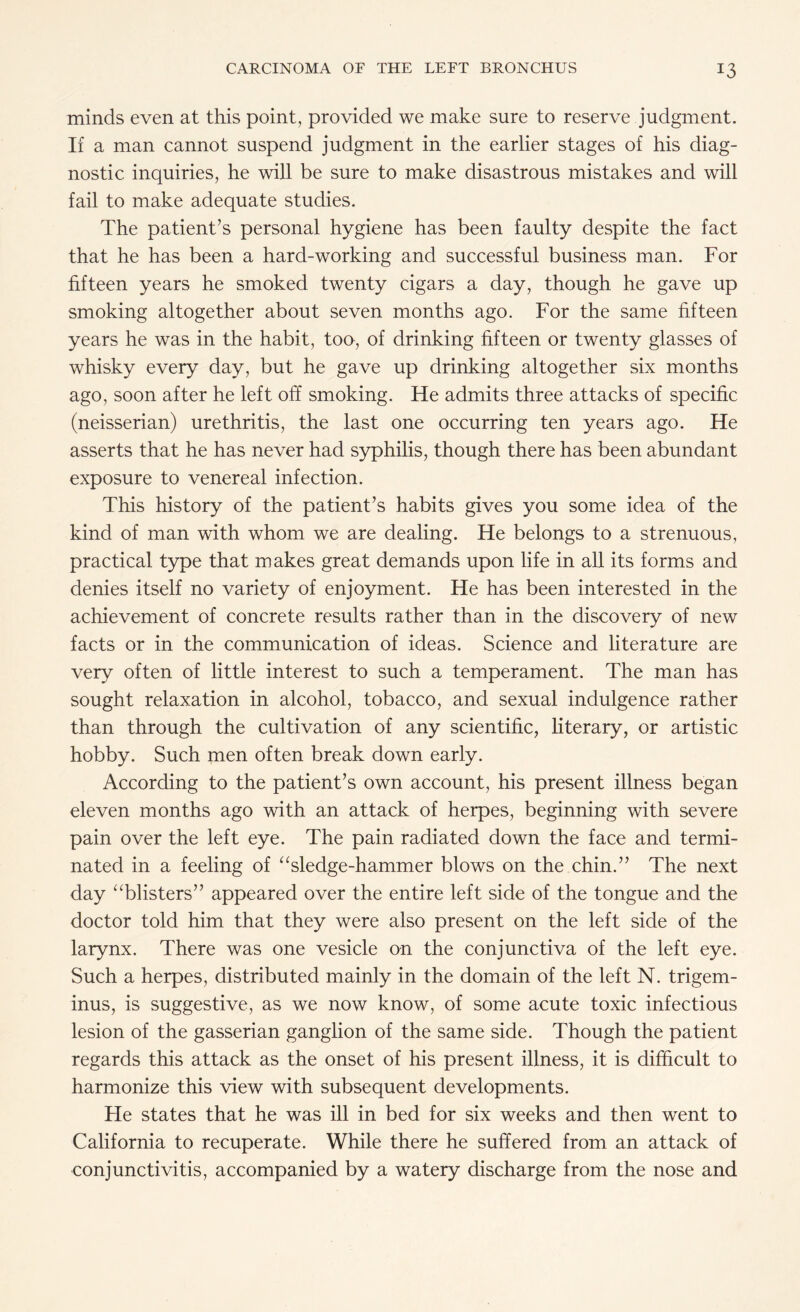 minds even at this point, provided we make sure to reserve judgment. If a man cannot suspend judgment in the earlier stages of his diag¬ nostic inquiries, he will be sure to make disastrous mistakes and will fail to make adequate studies. The patient’s personal hygiene has been faulty despite the fact that he has been a hard-working and successful business man. For fifteen years he smoked twenty cigars a day, though he gave up smoking altogether about seven months ago. For the same fifteen years he was in the habit, too, of drinking fifteen or twenty glasses of whisky every day, but he gave up drinking altogether six months ago, soon after he left off smoking. He admits three attacks of specific (neisserian) urethritis, the last one occurring ten years ago. He asserts that he has never had syphilis, though there has been abundant exposure to venereal infection. This history of the patient’s habits gives you some idea of the kind of man with whom we are dealing. He belongs to a strenuous, practical type that makes great demands upon life in all its forms and denies itself no variety of enjoyment. He has been interested in the achievement of concrete results rather than in the discovery of new facts or in the communication of ideas. Science and literature are very often of little interest to such a temperament. The man has sought relaxation in alcohol, tobacco, and sexual indulgence rather than through the cultivation of any scientific, literary, or artistic hobby. Such men often break down early. According to the patient’s own account, his present illness began eleven months ago with an attack of herpes, beginning with severe pain over the left eye. The pain radiated down the face and termi¬ nated in a feeling of “sledge-hammer blows on the chin.” The next day “blisters” appeared over the entire left side of the tongue and the doctor told him that they were also present on the left side of the larynx. There was one vesicle on the conjunctiva of the left eye. Such a herpes, distributed mainly in the domain of the left N. trigem¬ inus, is suggestive, as we now know, of some acute toxic infectious lesion of the gasserian ganglion of the same side. Though the patient regards this attack as the onset of his present illness, it is difficult to harmonize this view with subsequent developments. He states that he was ill in bed for six weeks and then went to California to recuperate. While there he suffered from an attack of conjunctivitis, accompanied by a watery discharge from the nose and