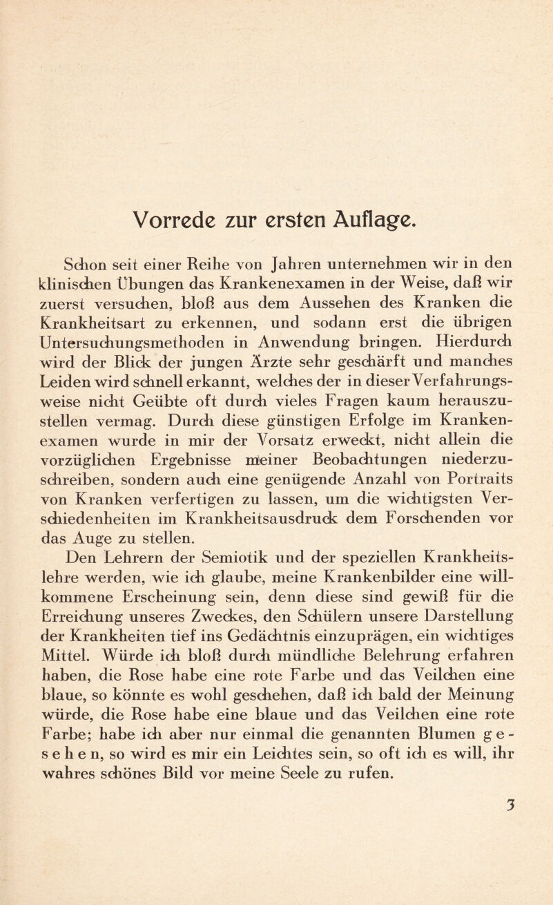 Vorrede zur ersten Auflage. Sdion seit einer Reihe von Jahren unternehmen wir in den klinischen Übungen das Krankenexamen in der Weise, daß wir zuerst versuchen, bloß aus dem Aussehen des Kranken die Krankheitsart zu erkennen, und sodann erst die übrigen Untersuchungsmethoden in Anwendung bringen. Hierdurch wird der Blick der jungen Ärzte sehr geschärft und manches Leiden wird schnell erkannt, welches der in dieser Verfahrungs¬ weise nicht Geübte oft durch vieles Fragen kaum herauszu¬ stellen vermag. Durch diese günstigen Erfolge im Kranken¬ examen wurde in mir der Vorsatz erweckt, nicht allein die vorzüglichen Ergebnisse rneiner Beobaditungen niederzu¬ schreiben, sondern auch eine genügende Anzahl von Portraits von Kranken verfertigen zu lassen, um die wichtigsten Ver¬ schiedenheiten im Krankheitsausdruck dem Forschenden vor das Auge zu stellen. Den Lehrern der Semiotik und der speziellen Krankheits¬ lehre werden, wie ich glaube, meine Krankenbilder eine will¬ kommene Erscheinung sein, denn diese sind gewiß für die Erreichung unseres Zweckes, den Schülern unsere Darstellung der Krankheiten tief ins Gedächtnis einzuprägen, ein wichtiges Mittel. Würde ich bloß durch mündliche Belehrung erfahren haben, die Rose habe eine rote Farbe und das Veilchen eine blaue, so könnte es wohl geschehen, daß ich bald der Meinung würde, die Rose habe eine blaue und das Veilchen eine rote Farbe; habe ich aber nur einmal die genannten Blumen ge¬ sehen, so wird es mir ein Leichtes sein, so oft ich es will, ihr wahres schönes Bild vor meine Seele zu rufen.