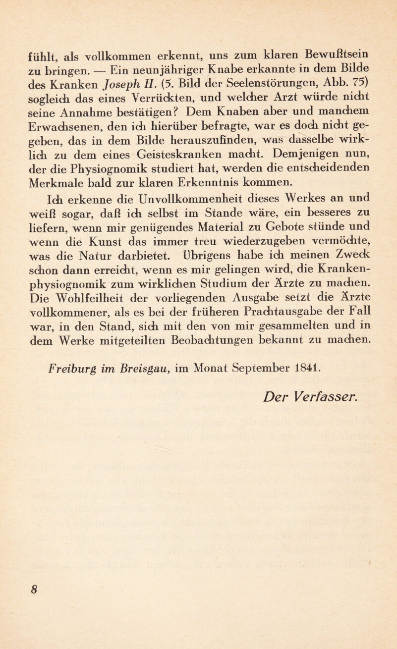 fühlt, als vollkommen erkennt, uns zum klaren Bewußtsein zu bringen. — Ein neunjähriger Knabe erkannte in dem Bilde des Kranken Joseph H. (5. Bild der Seelenstörungen, Abb. 75) sogleidi das eines Verrückten, und welcher Arzt würde nicht seine Annahme bestätigen? Dem Knaben aber und manchem Erwachsenen, den ich hierüber befragte, war es doch nicht ge¬ geben, das in dem Bilde herauszufinden, was dasselbe wirk¬ lich zu dem eines Geisteskranken macht. Demjenigen nun, der die Physiognomik studiert hat, werden die entscheidenden Merkmale bald zur klaren Erkenntnis kommen. Ich erkenne die Unvollkommenheit dieses Werkes an und weiß sogar, daß ich selbst im Stande wäre, ein besseres zu liefern, wenn mir genügendes Material zu Gebote stünde und wenn die Kunst das immer treu wiederzugeben vermöchte, was die Natur darbietet. Übrigens habe ich meinen Zwedc schon dann erreicht, wenn es mir gelingen wird, die Kranken¬ physiognomik zum wirklichen Studium der Ärzte zu machen. Die Wohlfeilheit der vorliegenden Ausgabe setzt die Ärzte vollkommener, als es bei der früheren Prachtausgabe der Fall war, in den Stand, sich mit den von mir gesammelten und in dem Werke mit geteilten Beobachtungen bekannt zu machen. Freihurg im Breisgau, im Monat September 1841. Der Verfasser.