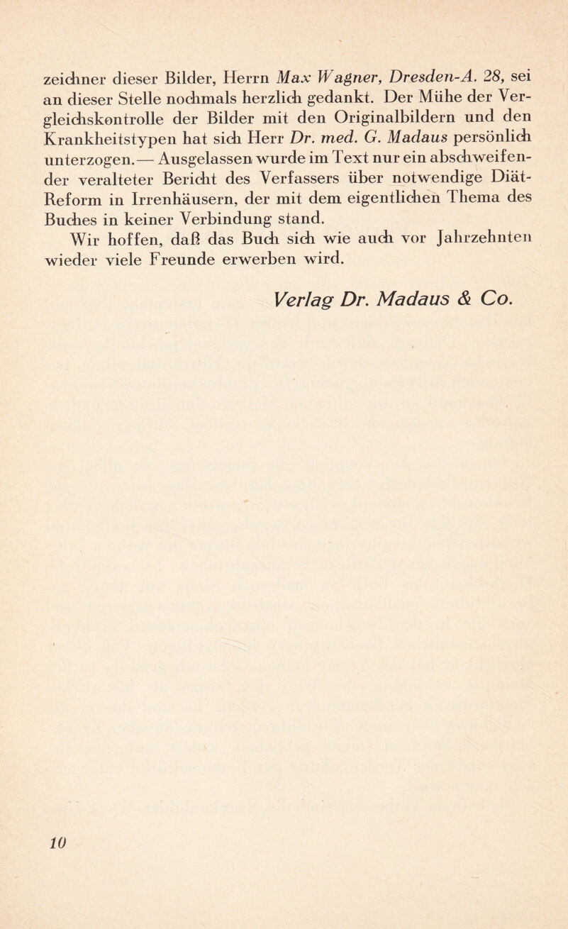 zeidiner dieser Bilder, Herrn Max Wagner, Dresden-A. 28, sei an dieser Stelle nodinials herzlidi gedankt. Der Mühe der Ver- gleidiskontrolle der Bilder mit den Originalbildern und den Kranklieitstypen hat sich Herr Dr. med. G. Madaus persönlich unterzogen.— Ausgelassen wurde im Text nur ein abschweifen¬ der veralteter Bericht des Verfassers über notwendige Diät- Reform in Irrenhäusern, der mit dem eigentlichen Thema des Buches in keiner Verbindung stand. Wir hoffen, daß das Buch sich wie auch vor Jahrzehnten wieder viele Freunde erwerben wird. Verlag Dr, Madaus & Co,