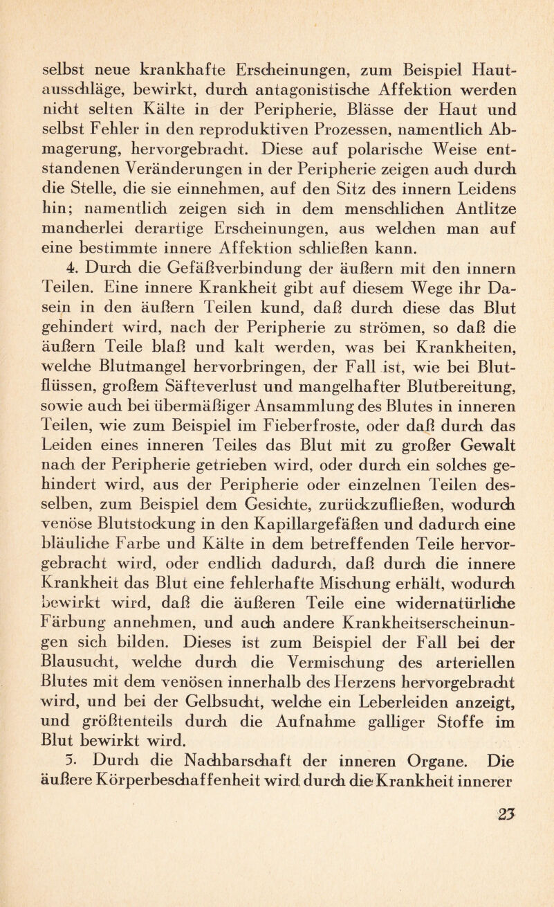 selbst neue krankhafte Erscheinungen, zum Beispiel Haut- aussdiläge, bewirkt, durdi antagonistische Affektion werden nicht selten Kälte in der Peripherie, Blässe der Haut und selbst Fehler in den reproduktiven Prozessen, namentlich Ab¬ magerung, hervorgebracht. Diese auf polarische Weise ent¬ standenen Veränderungen in der Peripherie zeigen auch durch die Stelle, die sie einnehmen, auf den Sitz des innern Leidens hin; namentlidi zeigen sich in dem menschlichen Antlitze mancherlei derartige Erscheinungen, aus welchen man auf eine bestimmte innere Affektion schließen kann. 4. Durch die GefäBverbindung der äußern mit den innern Teilen. Eine innere Krankheit gibt auf diesem Wege ihr Da¬ sein in den äußern Teilen kund, daß durdi diese das Blut gehindert wird, nach der Peripherie zu strömen, so daß die äußern Teile blaß und kalt werden, was bei Krankheiten, welche Blutmangel hervorbringen, der Fall ist, wie bei Blut¬ flüssen, großem Säfteverlust und mangelhafter Blutbereitung, sowie auch bei übermäßiger Ansammlung des Blutes in inneren Teilen, wie zum Beispiel im Fieber froste, oder daß durch das Leiden eines inneren Teiles das Blut mit zu großer Gewalt nach der Peripherie getrieben wird, oder durch ein solches ge¬ hindert wird, aus der Peripherie oder einzelnen Teilen des¬ selben, zum Beispiel dem Gesichte, zurückzufließen, wodurch venöse Blutstockung in den Kapillargefäßen und dadurch eine bläuliche Farbe und Kälte in dem betreffenden Teile hervor¬ gebracht wird, oder endlich dadurch, daß durch die innere Krankheit das Blut eine fehlerhafte Mischung erhält, wodurch bewirkt wird, daß die äußeren Teile eine widernatürliche Färbung annehmen, und auch andere Krankheitserscheinun¬ gen sich bilden. Dieses ist zum Beispiel der Fall bei der Blausucht, welche durch die Vermischung des arteriellen Blutes mit dem venösen innerhalb des Herzens hervorgebracht wird, und bei der Gelbsucht, welche ein Leberleiden anzeigt, und größtenteils durch die Aufnahme galliger Stoffe im Blut bewirkt wird. 5. Durch die Nachbarschaft der inneren Organe. Die äußere Körperbeschaffenheit wird durch die Krankheit innerer