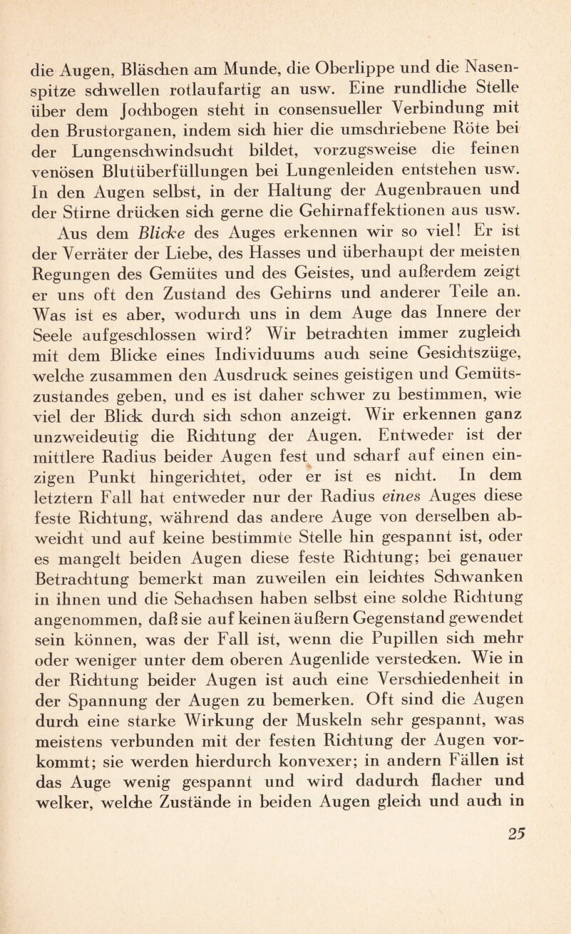 die Augen, Bläsdien am Munde, die Oberlippe und die Nasen¬ spitze schwellen rotlaufartig an usw. Eine rundliche Stelle über dem Jochbogen steht in consensueller Verbindung mit den Brustorganen, indem sich hier die umschriebene Röte bei der Lungenschwindsucht bildet, vorzugsweise die feinen venösen Blutüberfüllungen bei Lungenleiden entstehen usw. In den Augen selbst, in der Haltung der Augenbrauen und der Stirne drücken sich gerne die Gehirnaffektionen aus usw. Aus dem Blicke des Auges erkennen wir so viel! Er ist der Verräter der Liebe, des Hasses und überhaupt der meisten Regungen des Gemütes und des Geistes, und außerdem zeigt er uns oft den Zustand des Gehirns und anderer Teile an. Was ist es aber, wodurch uns in dem Auge das Innere der Seele aufgeschlossen wird? Wir betrachten immer zugleich mit dem Blicke eines Individuums auch seine Gesichtszüge, welche zusammen den Ausdruck seines geistigen und Gemüts¬ zustandes geben, und es ist daher schwer zu bestimmen, wie viel der Blick durch sich schon anzeigt. Wir erkennen ganz unzweideutig die Richtung der Augen. Entweder ist der mittlere Radius beider Augen fest und scharf auf einen ein¬ zigen Punkt hingerichtet, oder er ist es nicht. In dem letztem Eall hat entweder nur der Radius eines Auges diese feste Richtung, während das andere Auge von derselben ab¬ weicht und auf keine bestimmte Stelle hin gespannt ist, oder es mangelt beiden Augen diese feste Richtung; bei genauer Betrachtung bemerkt man zuweilen ein leichtes Schwanken in ihnen und die Sehachsen haben selbst eine solche Richtung angenommen, daß sie auf keinen äußern Gegenstand gewendet sein können, was der Eall ist, wenn die Pupillen sich mehr oder weniger unter dem oberen Augenlide verstechen. Wie in der Richtung beider Augen ist auch eine Verschiedenheit in der Spannung der Augen zu bemerken. Oft sind die Augen durch eine starke Wirkung der Muskeln sehr gespannt, was meistens verbunden mit der festen Richtung der Augen vor¬ kommt; sie werden hierdurch konvexer; in andern Eällen ist das Auge wenig gespannt und wird dadurch flacher und welker, welche Zustände in beiden Augen gleidi und auch in