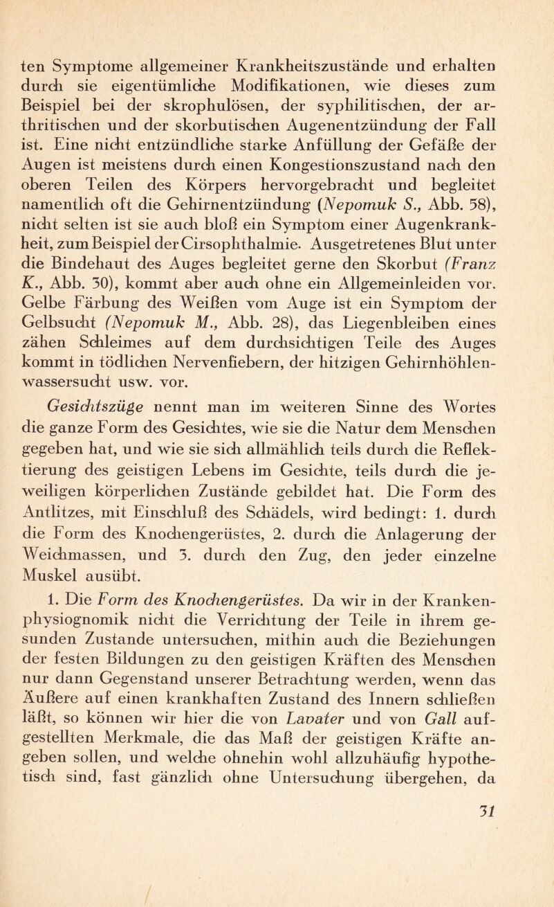 ten Symptome allgemeiner Krankheitszustände und erhalten durch sie eigentümlidie Modifikationen, wie dieses zum Beispiel bei der skrophulösen, der syphilitisdien, der ar¬ thritisdien und der skorbutischen Augenentzündung der Fall ist. Eine nicht entzündliche starke Anfüllung der Gefäße der Augen ist meistens durch einen Kongestionszustand nach den oberen Teilen des Körpers hervorgebracht und begleitet namentlidi oft die Gehirnentzündung {Nepomuk S., Abb. 58), nicht selten ist sie auch bloß ein Symptom einer Augenkrank¬ heit, zum Beispiel der Cirsophthalmie. Ausgetretenes Blut unter die Bindehaut des Auges begleitet gerne den Skorbut (Franz K., Abb. 30), kommt aber auch ohne ein Allgemeinleiden vor, Gelbe Färbung des Weißen vom Auge ist ein Symptom der Gelbsucht (Nepomuk M., Abb. 28), das Liegenbleiben eines zähen Schleimes auf dem durchsichtigen Teile des Auges kommt in tödlichen Nervenfiebern, der hitzigen Gehirnhöhlen¬ wassersucht usw. vor. Gesidrtszüge nennt man im weiteren Sinne des Wortes die ganze Form des Gesichtes, wie sie die Natur dem Menschen gegeben hat, und wie sie sich allmählich teils durch die Reflek¬ tierung des geistigen Lebens im Gesichte, teils durch die je¬ weiligen körperlichen Zustände gebildet hat. Die Form des Antlitzes, mit Einschluß des Schädels, wird bedingt: 1. durch die Form des Knochengerüstes, 2. durch die Anlagerung der Weichmassen, und 3. durch den Zug, den jeder einzelne Muskel ausübt. 1. Die Form des Knochengerüstes. Da wir in der Kranken¬ physiognomik nicht die Verrichtung der Teile in ihrem ge¬ sunden Zustande untersuchen, mithin auch die Beziehungen der festen Bildungen zu den geistigen Kräften des Menschen nur dann Gegenstand unserer Betrachtung werden, wenn das Äußere auf einen krankhaften Zustand des Innern schließen läßt, so können wir hier die von Lavater und von Gail auf¬ gestellten Merkmale, die das Maß der geistigen Kräfte an¬ geben sollen, und welche ohnehin wohl allzuhäufig hypothe¬ tisch sind, fast gänzlich ohne Untersuchung übergehen, da