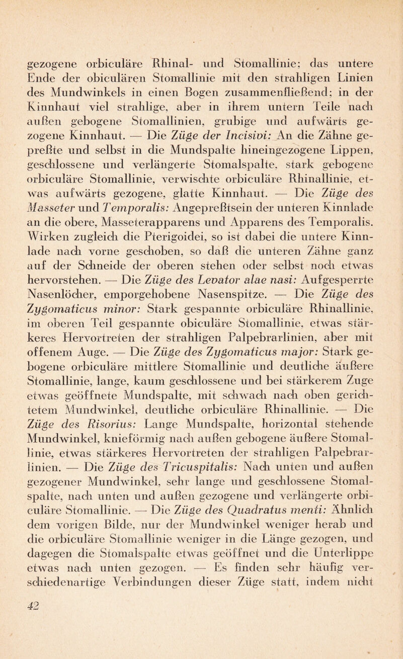 gezogene orbiculäre Rhinal- und Stoinallinie; das untere Ende der obicnlären Stoinallinie mit den straliligen Linien des Mundwinkels in einen Bogen zusammenfließend; in der Kinnhaut viel stralilige, aber in ihrem untern Teile nach außen gebogene Stomallinien, grubige und aufwärts ge¬ zogene Kinnhaut. — Die Züge der Incisivi: An die Zähne ge¬ preßte und selbst in die Mundspalte hineingezogene Lippen, geschlossene und verlängerte Stomalspalte, stark gebogene orbiculäre Stoinallinie, verwischte orbiculäre Rhinallinie, et¬ was aufwärts gezogene, glatte Kinnhaut. — Die Züge des Masseter und Temporalis: xLngepreßtsein der unteren Kinnlade an die obere, Masseterapparens und Apparens des Temporalis. Wirken zugleich die Pterigoidei, so ist dabei die untere Kinn¬ lade nach vorne geschoben, so daß die unteren Zähne ganz auf der Schneide der oberen stehen oder selbst noch etwas hervorstehen. — Die Züge des Levator alae nasi: Aufgesperrte Nasenlöcher, emporgehobene Nasenspitze. — Die Züge des Zygomaticus minor: Stark gespannte orbiculäre Rhinallinie, im oberen Teil gespannte obiculäre Stoinallinie, etwas stär¬ keres Hervortreten der strahligen Palpebrarlinien, aber mit offenem Auge. — Die Züge des Zygomaticus major: Stark ge¬ bogene orbiculäre mittlere Stomallinie und deutliche äußere Stomallinie, lange, kaum geschlossene und bei stärkerem Zuge etwas geöffnete Mundspalte, mit schwach nach oben gerich¬ tetem Mundwinkel, deutlidie orbiculäre Rhinallinie. — Die Züge des Risorius: Lange Mundspalte, horizontal stehende Mundwinkel, knieförmig nach außen gebogene äußere Stomal¬ linie, etwas stärkeres Hervortreten der strahligen Palpebrar- iinien. — Die Züge des Triciispitalis: Nach unten und außen gezogener Mundwinkel, sehr lange und geschlossene Stomal¬ spalte, nach unten und außen gezogene und verlängerte orbi¬ culäre Stomallinie. — Die Züge des Quadratus menti: Ähnlich dem vorigen Bilde, nur der Mundwinkel weniger herab und die orbiculäre Stomallinie weniger in die Länge gezogen, und dagegen die Stomalspalte etwas geöffnet und die Unterlippe etwas nach unten gezogen. — Es finden sehr häufig ver¬ schiedenartige Verbindungen dieser Züge statt, indem nicht