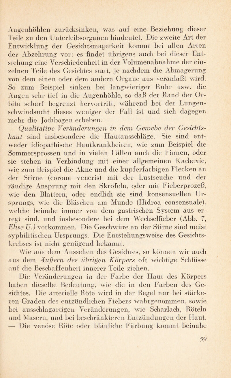 Augenhöhlen ziirücksinken, was auf eine Beziehung dieser Teile zu den Unterieibsorganen hindeutet. Die zweite Art der Entwicklung der Gesichtsmagerkeit kommt bei allen Arten der Abzehrung vor: es findet übrigens auch bei dieser Ent¬ stehung eine Verschiedenheit in der Volumenabnahme der ein¬ zelnen Teile des Gesichtes statt, je nachdem die Abmagerung von dem einen oder dem andern Organe aus veranlaßt wird. So zum Beispiel sinken bei langwieriger Ruhr iiSi>v. die Augen sehr tief in die Augenhöhle, so daß der Rand der Or¬ bita scharf begrenzt hervortritt, während bei der Lungen¬ schwindsucht dieses weniger der Eall ist und sich dagegen mehr die Jochbogen erheben. Qualitätwe Veränderungen in dem Gewebe der Gesichts¬ haid sind insbesondere die Hautaiisschläge. Sie sind ent¬ weder idiopathische Hautkrankheiten, wie zum Beispiel die Sommersprossen und in vielen Eällen auch die Einnen, oder sie stehen in Verbindung mit einer allgemeinen Kachexie, wie zum Beispiel die Akne und die kupferfarbigen Eiecken an der Stirne (corona veneris) mit der Lustseuche und der räudige Ansprung mit den Skrofeln, oder mit Eieberprozeß, wie den Blattern, oder endlich sie sind konsensuellen Ur¬ sprungs, wie die Bläschen am Munde (ITidroa consensuale), welche beinahe immer von dem gastrischen System aus er¬ regt sind, und insbesondere bei dem Wechselfieber (Abb. 7, Elise U.) Vorkommen. Die Geschwüre an der Stirne sind meist syphilitischen Ursprungs. Die Entstehungsweise des Gesichts¬ krebses ist nicht genügend bekannt. Wie aus dem Aussehen des Gesichtes, so können wir auch aus dem Äußern des übrigen Körpers oft wichtige Schlüsse auf die Beschaffenheit innerer Teile ziehen. Die Veränderungen in der Earbe der Haut des Körpers haben dieselbe Bedeutung, wie die in den Earben des Ge¬ sichtes. Die arterielle Röte wird in der Regel nur bei stärke¬ ren Graden des entzündlichen Eiebers wahrgenommeii, sowie bei ausschlagartigen Veränderungen, wie Scharlach, Röteln und Masern, und bei beschränkteren Entzündungen der Haut. — Die venöse Röte oder bläuliche Eärbung kommt beinahe