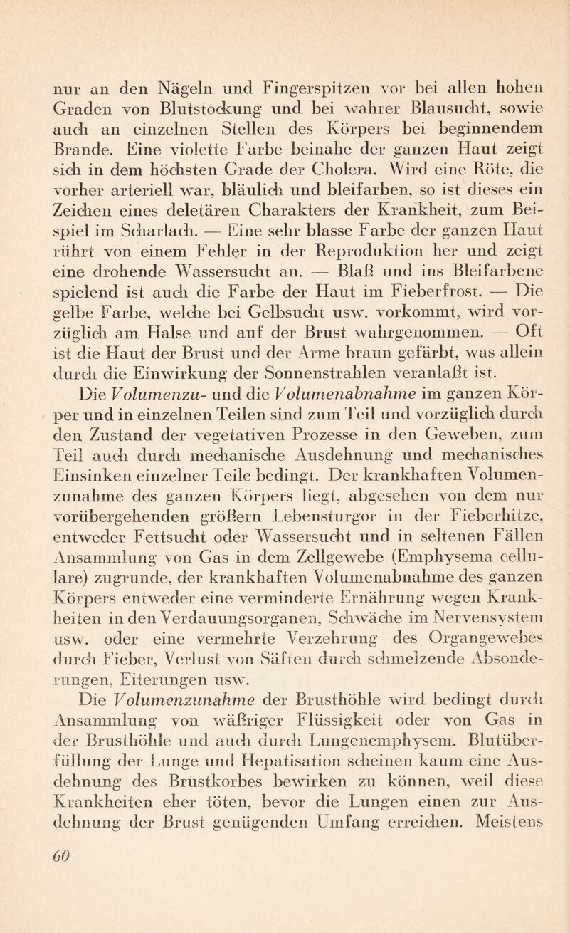 nur an den Nägeln und Fingerspitzen vor bei allen hohen Graden von Blutstockung und bei wahrer Blausucht, sowie auch an einzelnen Stellen des Körpers bei beginnendem Brande. Eine violette Farbe beinahe der ganzen Haut zeigt sich in dem höchsten Grade der Cholera. Wird eine Röte, die vorher arteriell war, bläulich und bleifarben, so ist dieses ein Zeichen eines deletären Charakters der Krankheit, zum Bei¬ spiel im Scharlach. — Eine sehr blasse Farbe der ganzen Haut rührt von einem Fehler in der Reproduktion her und zeigt eine drohende Wassersucht an. — Blaß und ins Bleifarbene spielend ist auch die Farbe der Haut im Fieberfrost. — Die gelbe Farbe, welche bei Gelbsucht usw. vorkommt, wird vor¬ züglich am Halse und auf der Brust wahrgenommen. — Oft ist die Flaut der Brust und der Arme braun gefärbt, was allein durch die Einwirkung der Sonnenstrahlen veranlaßt ist. Die Volumenzu- und die Volumenahnahme im ganzen Kör¬ per und in einzelnen Teilen sind zum Teil und vorzüglich durch den Zustand der vegetativen Prozesse in den Geweben, zum Teil auch durch mechanische Ausdehnung und mechanisches Einsinken einzelner Teile bedingt. Der krankhaften Volumen¬ zunahme des ganzen Körpers liegt, abgesehen von dem nur vorübergehenden größern Lebensturgor in der Fieberhitze, entweder Fettsucht oder Wassersucht und in seltenen Fällen Ansammlung von Gas in dem Zellgewebe (Emphysema cellu¬ lare) zugrunde, der krankhaften Volumenabnahme des ganzen Körpers entweder eine verminderte Ernährung wegen Krank¬ heiten in den Verdauuiigsorganen, Schwäche im Nervensystem usw. oder eine vermehrte Verzehrung des Organgewebes durch Fieber, Verlust von Säften durch schmelzende Absonde¬ rungen, Eiterungen usw. Die Volumenzunahme der Brusthöhle wird bedingt durch Ansammlung von wäßriger Flüssigkeit oder von Gas in der Brusthöhle und auch durch Lungeiiemphysem. Blutüber¬ füllung der Lunge und Hepatisation scheinen kaum eine Aus¬ dehnung des Brustkorbes bewirken zu können, weil diese Krankheiten eher töten, bevor die Lungen einen zur Aus¬ dehnung der Brust genügenden Umfang erreichen. Meistens