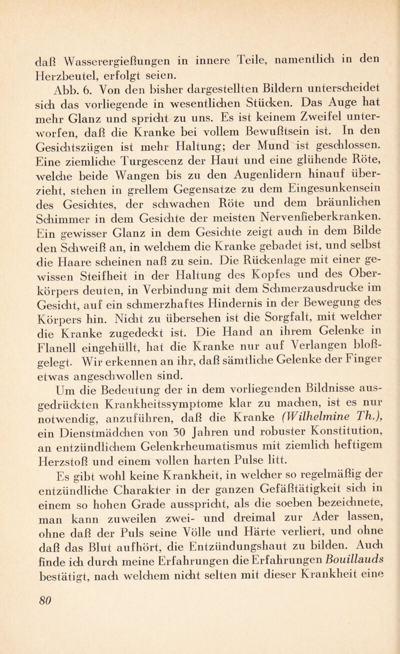 daß Wasserergießungen in innere Teile, namentlich in den Herzbeutel, erfolgt seien. Abb. 6. Von den bisher dar gestellten Bildern unterscheidet sich das vorliegende in wesentlichen Stüdcen. Das Auge hat mehr Glanz und spricht zu uns. Es ist keinem Zweifel unter¬ worfen, daß die Kranke bei vollem Bewußtsein ist. In den Gesichtszügen ist mehr Haltung; der Mund ist geschlossen. Eine ziemliche Turgescenz der Haut und eine glühende Röte, welche beide Wangen bis zu den Augenlidern hinauf über¬ zieht, stehen in grellem Gegensätze zu dem Eingesunkensein des Gesichtes, der schwachen Röte und dem bräunlichen Schimmer in dem Gesichte der meisten Nervenfieberkranken. Ein gewisser Glanz in dem Gesichte zeigt audi in dem Bilde den Schweiß an, in welchem die Kranke gebadet ist, und selbst die Haare sdieinen naß zu sein. Die Rückenlage mit einer ge¬ wissen Steifheit in der Haltung des Kopfes und des Ober¬ körpers deuten, in Verbindung mit dem Schmerzausdrucke im Gesicht, auf ein schmerzhaftes Hindernis in der Bewegung des Körpers hin. Nicht zu übersehen ist die Sorgfalt, mit welcher die Kranke zugedeckt ist. Die Hand an ihrem Gelenke in Elanell eingehüllt, hat die Kranke nur auf Verlangen bloß¬ gelegt. Wir erkennen an ihr, daß sämtliche Gelenke der Einger etwas angeschwollen sind. Um die Bedeutung der in dem vorliegenden Bildnisse aus¬ gedrückten Krankheitssymptome klar zu machen, ist es nur notwendig, anzuführen, daß die Kranke (Wilhelmine Th.), ein Dienstmädchen von 30 Jahren und robuster Konstitution, an entzündlichem Gelenkrheumatismus mit ziemlich heftigem Herzstoß und einem vollen harten Pulse litt. Es gib! wohl keine Krankheit, in welcher so regelmäßig der entzündliche Charakter in der ganzen Gefäßtätigkeit sich in einem so hohen Grade ausspricht, als die soeben bezeichnete, man kann zuweilen zwei- und dreimal zur Ader lassen, ohne daß der Puls seine Völle und Härte verliert, und ohne daß das Blut aufhört, die Entzündungshaut zu bilden. Auch finde ich durch meine Erfahrungen die Erfahrungen Bouillnuds bestätigt, nach welchem nicht selten mit dieser Krankheit eine