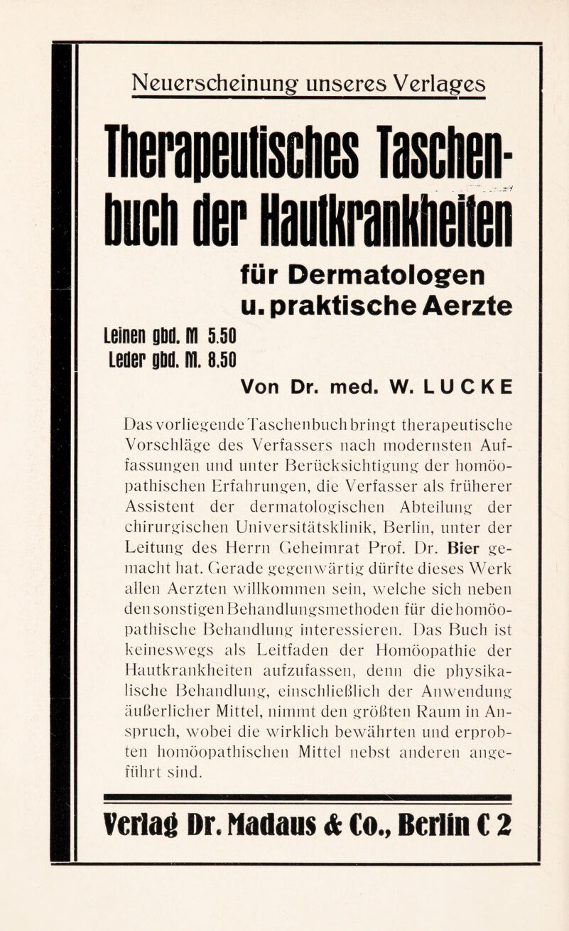 für Dermatologen u. praktische Aerzte Leinen gbii. m s so Leder gbd. ifi. 8.50 Von Dr. med. W. LUCKE Das vorliegende Taschenbuch bringt therapeutische Vorschläge des Verfassers nach modernsten Auf¬ fassungen und unter Berücksichtigung der homöo¬ pathischen Erfahrungen, die Verfasser als früherer Assistent der dermatologischen Abteilung der chirurgischen Universitätsklinik, Berlin, unter der Leitung des Herrn Geheimrat Prof. Dr. Bier ge¬ macht hat. Gerade gegenwärtig dürfte dieses Werk allen Aerzten willkommen sein, welche sich neben den sonstigen Behandlungsmethoden für die homöo¬ pathische Behandlung interessieren. Das Buch ist keineswegs als Leitfaden der Homöopathie der Hautkrankheiten aufzufassen, denn die physika¬ lische Behandlung, einschließlich der Anwendung äußerlicher Mittel, nimmt den größten Raum in An¬ spruch, wobei die wirklich bewährten und erprob¬ ten homöopathischen Mittel nebst anderen ange¬ führt sind.