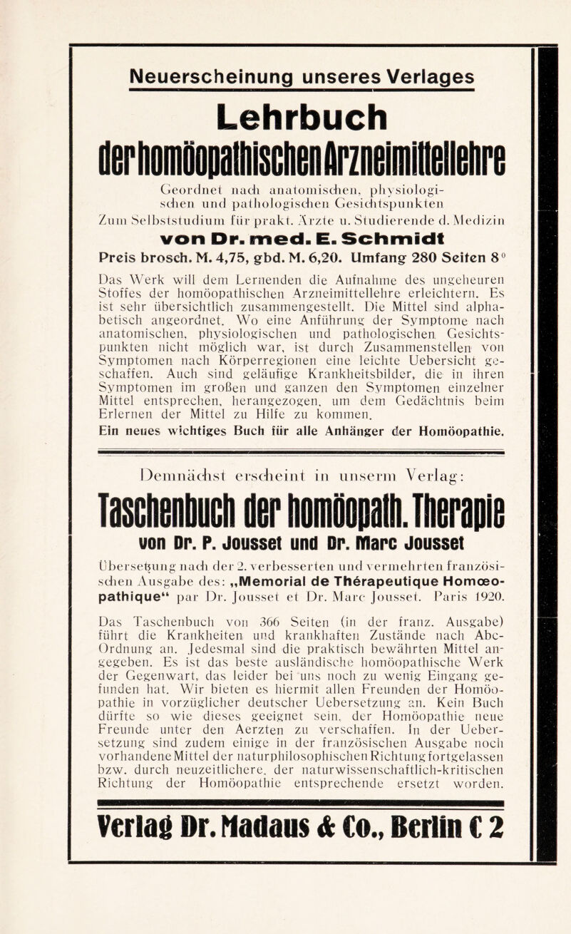 Lehrbuch Geordnet iiacli anatomischen, pliysiologi- sclien und patliologisdien Gesichtspunkten Znin Selbststudium für prakt. Ärzte u. Studierende d. Medizin von Dr. med. E. Schmidt Preis brosch. M. 4,75, gbd. M. 6,20. Umfang 280 Seiten 8® Das Werk will dem Lernenden die Aufnahme des ungeheuren Stoffes der homöopathischen Arzneimittellehre erleichtern. Es ist sehr übersichtlich zusammengestellt. Die Mittel sind alpha¬ betisch angeordnet. Wo eine Anführung der Symptome nach anatomischen, physiologischen und pathologischen Gesichts¬ punkten nicht möglich war, ist durch Zusammenstellen yon Symptomen nach Körperregionen eine leichte Uebersicht ge¬ schaffen. Auch sind geläufige Krankheitsbilder, die in ihren Symptomen im großen und ganzen den Symptomen einzelner Mittel entsprechen, herangezogen, um dem Gedächtnis beim Erlernen der Mittel zu Hilfe zu kommen. Ein neues wichtiges Buch für alle Anhänger der Homöopathie. Demnächst erscheint in iinserm Verlag: Taschenhuch der homöopalli. Therapie von Dr. p. Jousset und Dr. Marc Jousset Übersebung nach der 2. verbesserten und vermehrten französi¬ schen Ausgabe des: „Memorial de Therapeutique Homoeo- pathique** par Dr. Jousset et Dr. Marc Jousset. Paris 1920. Das Taschenbuch von 366 Seiten (in der franz. Ausgabe) führt die Krankheiten und krankhaften Zustände nach Abc- Ordnung an. Jedesmal sind die praktisch bewährten Mittel an¬ gegeben. Es ist das beste ausländische homöopathische Werk der Gegenwart, das leider bei uns noch zu wenig Eingang ge¬ funden hat. Wir bieten es hiermit allen Freunden der Homöo¬ pathie in vorzüglicher deutscher Uebersetzung an. Kein Buch dürfte so wie dieses geeignet sein, der Homöopathie neue Freunde unter den Aerzten zu verschaffen. In der Ueber¬ setzung sind zudem einige in der französischen Ausgabe noch vorhandene Mittel der naturphilosophischen Richtung fortgelassen bzw. durch neuzeitlichere, der naturwissenschaftlich-kritischen Richtung der Homöopathie entsprechende ersetzt worden.