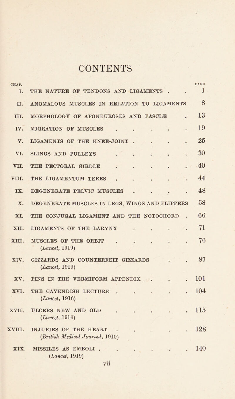 CONTENTS CHAP. I. II. III. IV. V. VI. vn. vm. IX. X. XI. xn. xm. XTV. XV. XVI. xvn. xvm. XIX. PAGE THE NATUEE OF TENDONS AND LIGAMENTS . . 1 ANOMALOUS MUSCLES IN RELATION TO LIGAMENTS 8 MORPHOLOGY OF APONEUROSES AND FASCIA . 13 MIGRATION OF MUSCLES . . . . .19 LIGAMENTS OF THE l^NEE-JOINT .... 25 SLINGS AND PULLEYS ..... 30 THE PECTORAL GIRDLE ..... 40 THE LIGAMENTUM TERES . . . . . 44 DEGENERATE PELVIC MUSCLES .... 48 DEGENERATE MUSCLES IN LEGS, WINGS AND FLIPPERS 58 THE CONJUGAL LIGAMENT AND THE NOTOCHORD . 66 LIGAMENTS OF THE LARYNX . . . .71 MUSCLES OF THE ORBIT . . . . .76 {Lancet, 1919) GIZZARDS AND COUNTERFEIT GIZZARDS . . 87 {Lancet, 1919) PINS IN THE VERMIFORM APPENDIX . . .101 THE CAVENDISH LECTURE ..... 104 {Lancet, 1916) ULCERS NEW AND OLD . . . . .115 {Lancet, 1916) INJURIES OF THE HEART . . . . .128 {British Medical Journal, 1910) MISSILES AS EMBOLI ...... 140 {Lancet, 1919)