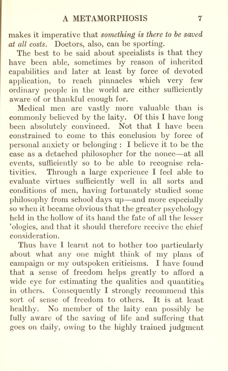 makes it imperative that something is there to be saved at all costs. Doetors, also, ean be sporting. The best to be said about specialists is that they have been able, sometimes by reason of inherited capabilities and later at least by force of devoted application, to reach pinnacles which very few ordinary people in the world are either siifliciently aware of or thankful enough for. Medical men are vastly more valuable than is commonly believed by the laity. Of this I have long been absolutely convinced. Not that I have been constrained to come to this conclusion by force of personal anxiety or belonging : I believe it to be the case as a detached philosopher for the nonce—at all events, sufficiently so to be able to recognise rela¬ tivities. Through a large experience I feel able to evaluate virtues sufficiently well in all sorts and conditions of men, having fortunately studied some philosophy from school days up—and more especially so when it became obvious that the greater psychology held in the hollow of its hand the fate of all the lesser ’ologies, and that it should therefore receive the chief consideration. Thus have I learnt not to bother too particularly about what any one might think of my plans of campaign or my outspoken criticisms. I have found that a sense of freedom helps greatly to afford a wide eye for estimating the qualities and quantities in others. Consequently I strongly recommend this sort of sense of freedom to others. It is at least healthy. No member of the laity can possibly lie fully aware of the saving of life and suffering that goes on daily, owing to the highly trained judgment