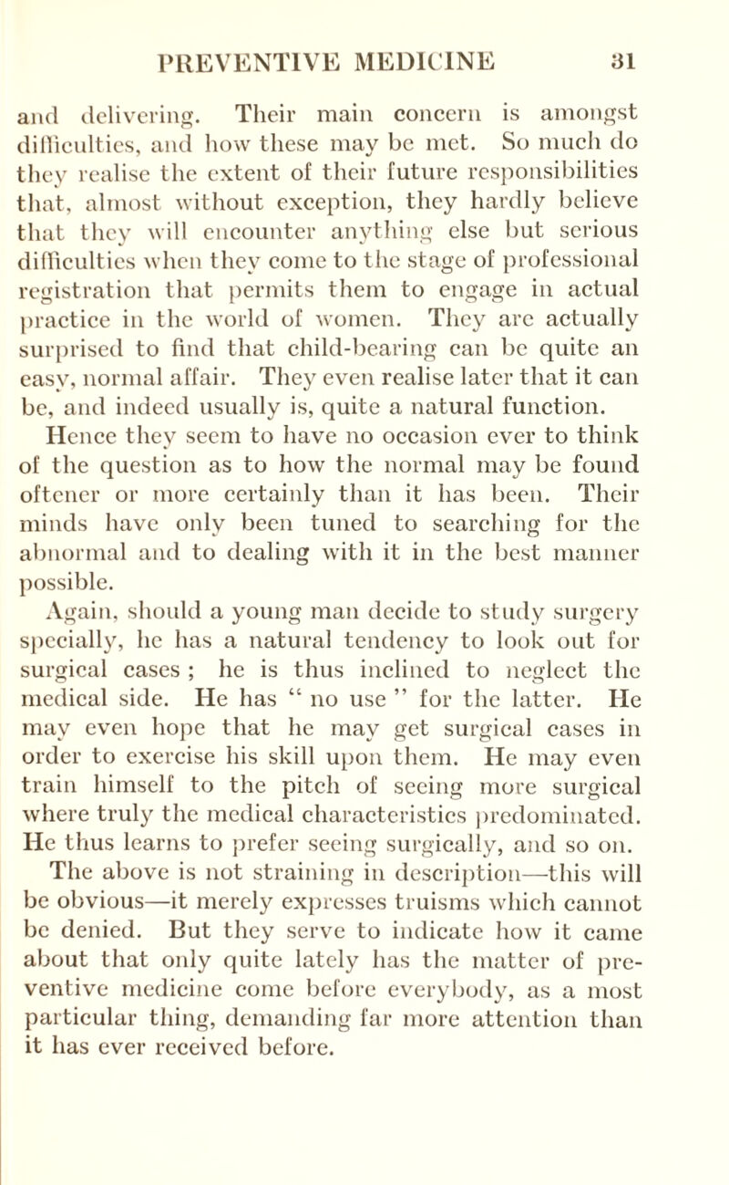 and dclivcrino-. Their main concern is amon<T,st dillienlties, and how these may be met. So much do they realise the extent of their future responsibilities that, almost without exception, they hardly believe that they will encounter anythinsi' else but serious difficulties when they come to the stage of professional registration that permits them to engage in actual practice in the world of women. They arc actually surprised to find that child-bearing can be quite an easy, normal affair. They even realise later that it can be, and indeed usually is, quite a natural function. Hence they seem to have no occasion ever to think of the question as to how the normal may be found oftener or more certainly than it has been. Their minds have only been tuned to searching for the abnormal and to dealing with it in the best maimer possible. Again, should a young man decide to study surgery s|iccially, he has a natural tendency to look out for surgical cases ; he is thus inclined to neglect the medical side. He has “ no use ” for the latter. He may even hope that he may get surgical cases in order to exercise his skill upon them. He may even train himself to the pitch of seeing more surgical where truly the medical characteristics iiredominatcd. He thus learns to jirefer seeing surgically, and so on. The above is not straining in description—this will be obvious—it merely expresses truisms which cannot be denied. But they serve to indicate how it came about that only quite lately has the matter of pre¬ ventive medicine come before everybody, as a most particular thing, demanding far more attention than it has ever received before.