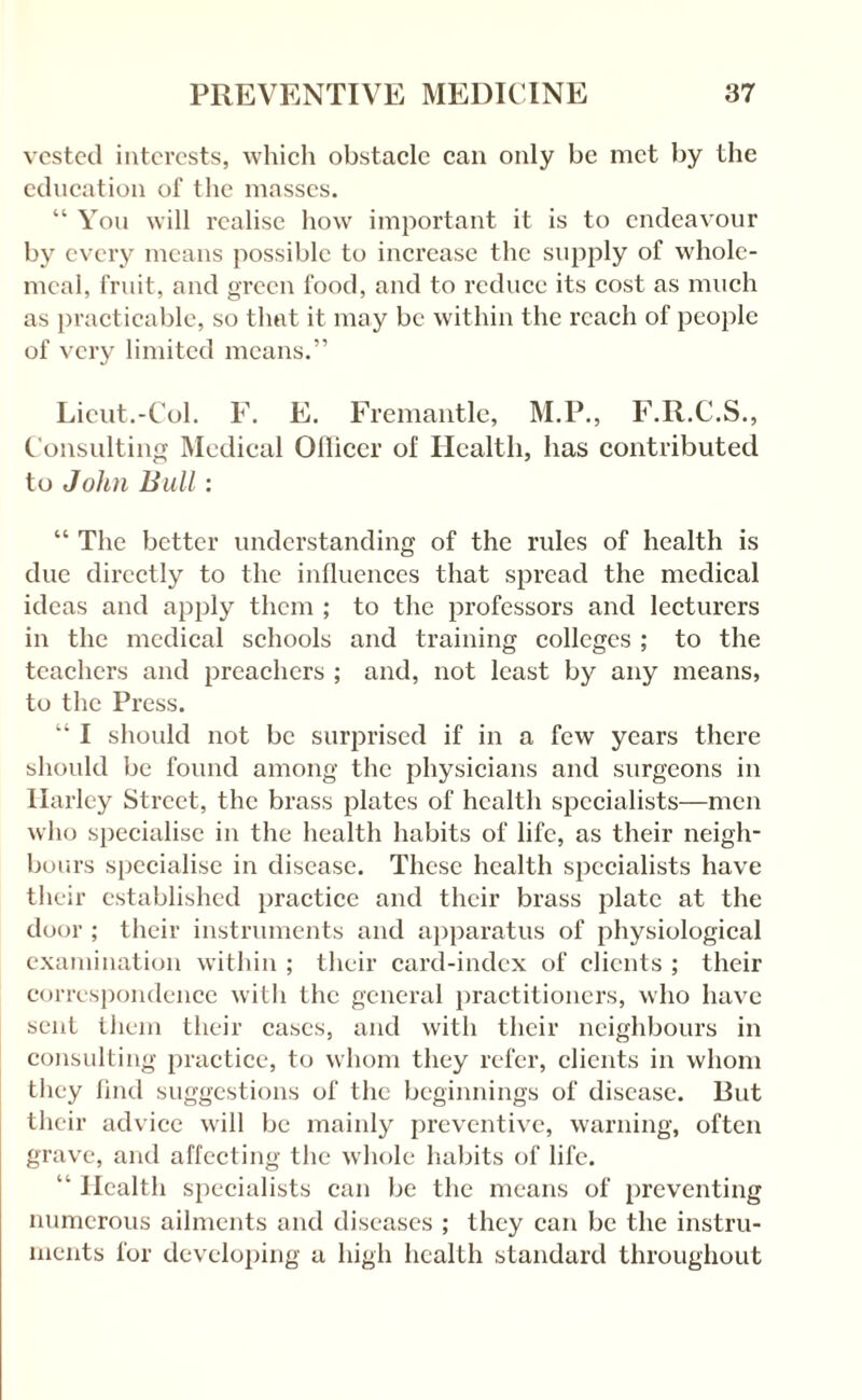 vested interests, which obstacle can only be met by the education of the masses. “ Yon will realise how important it is to endeavour by every means possible to increase the supply of whole¬ meal, fiaiit, and green food, and to reduce its cost as much as practicable, so that it may be within the reach of people of very limited means.” Lieut.-Col. F. E. Fremantle, M.P., F.R.C.S., Considting Medieal Ollieer of Health, has contributed to John Bull: “ The better understanding of the rules of health is due directly to the inllucnces that spread the medical ideas and apply them ; to the professors and lecturers in the medical schools and training colleges ; to the teachers and preachers ; and, not least by any means, to the Press. “ I should not be surprised if in a few years there should be found among the physicians and surgeons in Harley Street, the brass plates of health specialists—men who specialise in the health habits of life, as their neigh¬ bours specialise in disease. These health specialists have their established practice and their brass plate at the door ; their instruments and apparatus of physiological examination within ; their card-index of clients ; their correspondence witli the general practitioners, who have sent tiiem their cases, and with their neighbours in consulting practice, to whom they refer, clients in whom they tind suggestions of the beginnings of disease. But tlieir advice will be mainly preventive, warning, often grave, and affecting the wliole habits of life. “ Health specialists can be the means of preventing numerous ailments and diseases ; they can be the instru¬ ments for developing a high health standard throughout