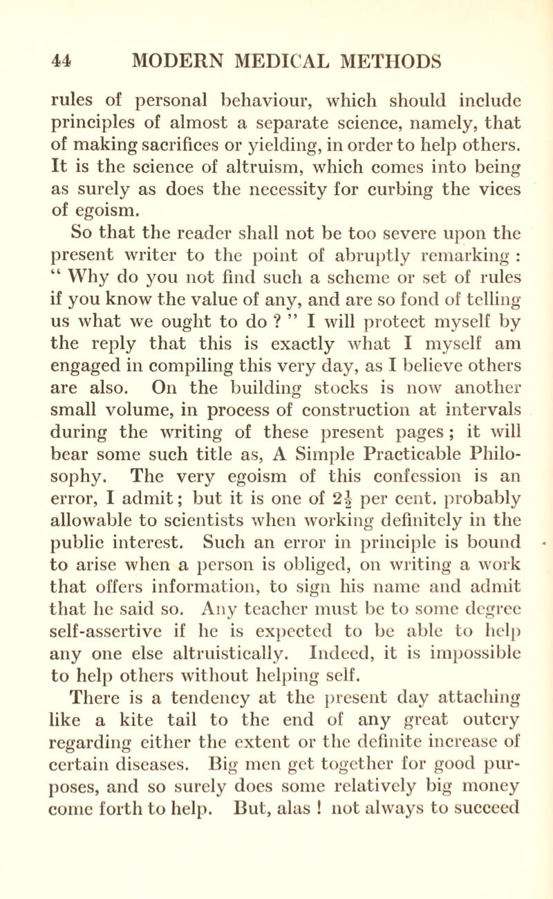 rules of personal behaviour, which should include principles of almost a separate science, namely, that of making sacrifices or yielding, in order to help others. It is the science of altruism, which comes into being as surely as does the necessity for curbing the vices of egoism. So that the reader shall not be too severe upon the present writer to the point of abruptly remarking : “ Why do you not find such a scheme or set of rules if you know the value of any, and are so fond of telling us what we ought to do ? ” I will protect myself by the reply that this is exactly what I myself am engaged in compiling this very day, as I believe others are also. On the building stocks is now another small volume, in process of construction at intervals during the writing of these present pages; it will bear some such title as, A Simple Practicable Philo¬ sophy. The very egoism of this confession is an error, I admit; but it is one of 21 per cent, probably allowable to scientists when working definitely in the public interest. Such an error in principle is bound to arise when a person is obliged, on writing a work that offers information, to sign his name and admit that he said so. Any teacher must be to some degree self-assertive if he is exj)cctcd to be able to hel[) any one else altruistically. Indeed, it is impossible to help others without helping self. There is a tendency at the present day attaching like a kite tail to the end of any great outcry regarding cither the extent or the definite increase of certain diseases. Big men get together for good pur¬ poses, and so surely docs some relatively big money conic forth to help. But, alas ! not always to succeed