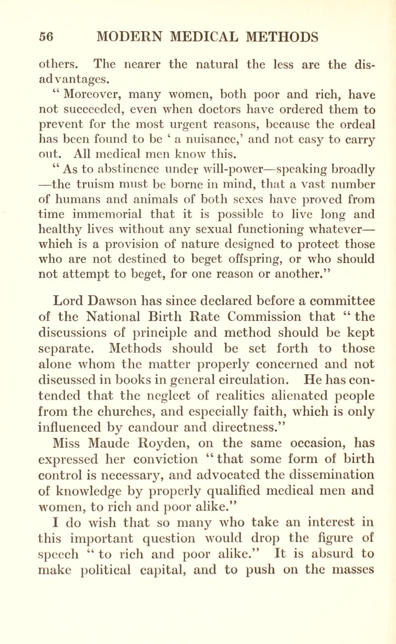 others. The nearer the natural the less are the dis¬ advantages. “ Moreover, many women, both poor and rich, have not succeeded, even when doctors have ordered them to prevent for the most urgent reasons, because the ordeal has been found to be ‘ a nuisance,’ and not easy to carry out. All medical men know this. “ As to abstinence under will-power—speaking broadly —the truism must be borne in mind, that a vast number of humans and animals of both sexes have proved from time immemorial that it is possible to live long and healthy lives without any sexual functioning whatever— which is a provision of nature designed to protect those who are not destined to beget offspring, or who should not attempt to beget, for one reason or another.” Lord Dawson has since declared before a committee of the National Birth Rate Commission that “ the discussions of principle and method should be kept separate. Methods should be set forth to those alone whom the matter properly concerned and not discussed in books in general circulation. He has con¬ tended that the neglect of realities alienated people from the churches, and especially faith, which is only influenced by candour and directness.” Miss Maude Royden, on the same occasion, has expressed her conviction “ that some form of birth control is necessary, and advocated the dissemination of knowledge by properly qualified medical men and women, to rich and poor alike.” I do wish that so many who take an interest in this important question would drop the figure of speech “ to rich and poor alike.” It is absurd to make political capital, and to push on the masses