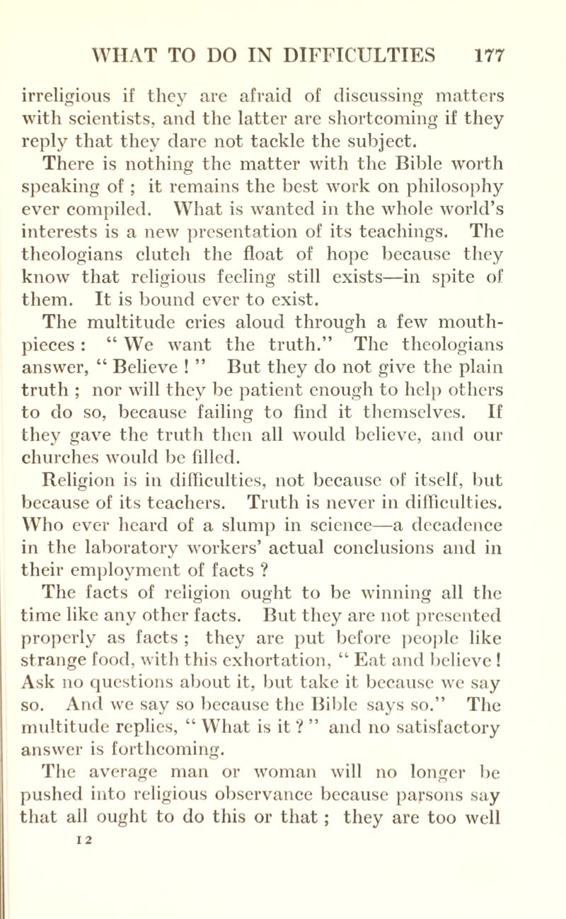 irreligious if they are afraid of discussing matters with scientists, and the latter are shortcoming if they reply that they dare not tackle the subject. There is nothing the matter with the Bible worth sjieaking of; it remains the best work on philosophy ever compiled. What is wanted in the whole world’s interests is a new presentation of its teachings. The theologians clutch the float of hope because they know that religious feeling still exists—in spite of them. It is bound ever to exist. The multitude cries aloud through a few mouth¬ pieces : “ We want the truth.” The theologians answer, “ Believe ! ” But they do not give the plain truth ; nor will they be patient enough to hclj) others to do so, because failing to find it themselves. If they gave the truth then all would believe, and our churches wouhl be filled. Religion is in difFiculties, not because of itself, but because of its teachers. Truth is never in diflicultics. Who ever heard of a slump in science—-a decadence in the laboratory workers’ actual conclusions and in their cnijiloyment of facts ? The facts of religion ought to be winning all the time like any other facts. But they are not presented properly as facts ; they are put before people like strange food, with this exhortation, “ Eat and lielieve ! Ask no questions about it, but take it because we say so. And we say so liccausc the Bililc says so.” The multitude replies, “ What is it ? ” and no satisfactory answer is forthcoming. The average man or woman will no longer be pushed into religious observance because {larsons say that all ought to do this or that; they are too well