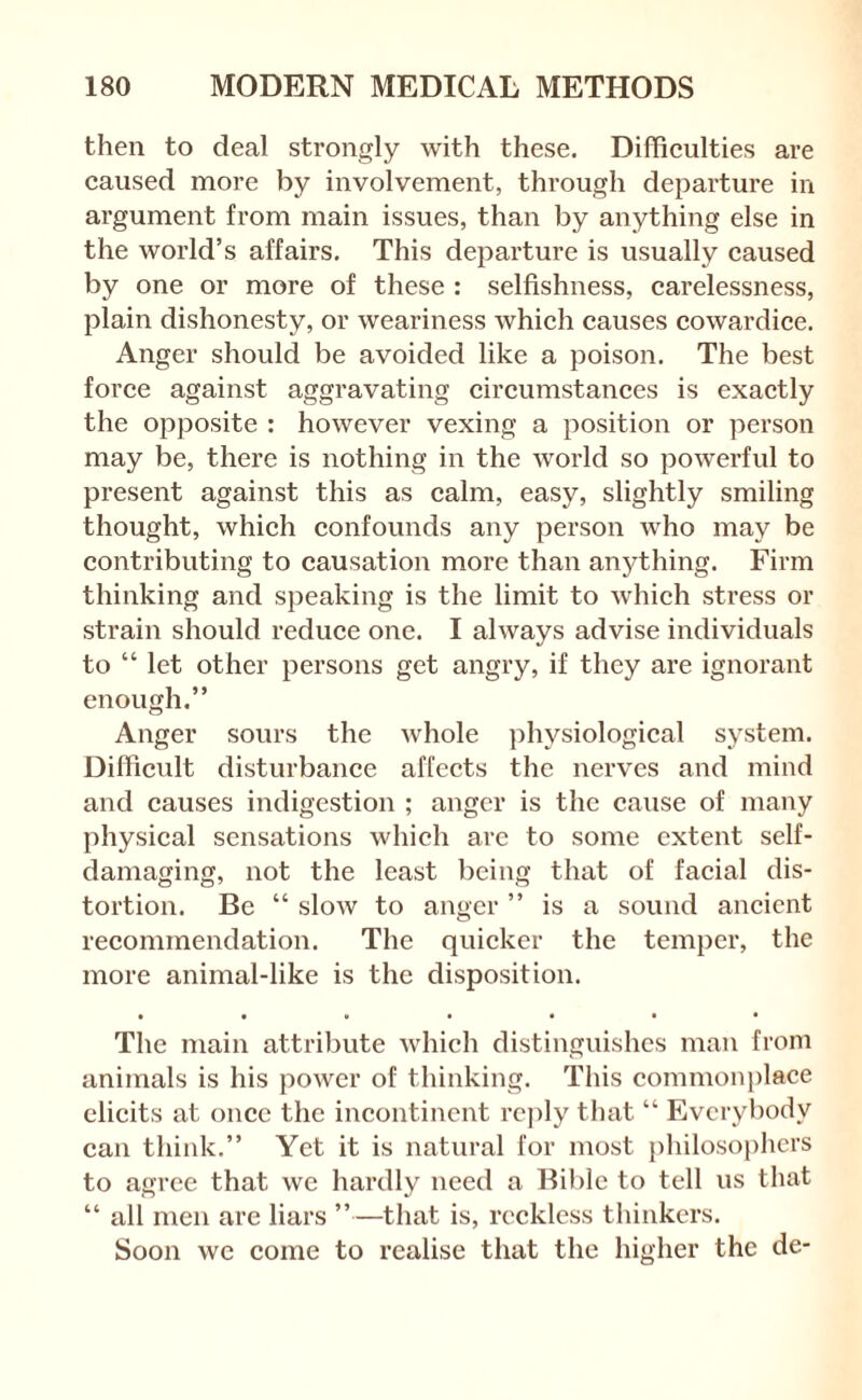 then to deal strongly with these. Difficulties are caused more by involvement, through departure in argument from main issues, than by anything else in the world’s affairs. This departure is usually caused by one or more of these : selfishness, carelessness, plain dishonesty, or weariness which causes cowardice. Anger should be avoided like a poison. The best force against aggravating circumstances is exactly the opposite : however vexing a position or person may be, there is nothing in the world so powerful to present against this as calm, easy, slightly smiling thought, which confounds any person who may be contributing to causation more than anything. Firm thinking and speaking is the limit to which stress or strain should reduce one. I always advise individuals to “ let other persons get angry, if they are ignorant enough.” Anger sours the whole physiological system. Difficult disturbance affects the nerves and mind and causes indigestion ; anger is the cause of many physical sensations which arc to some extent self- damaging, not the least being that of facial dis¬ tortion. Be “ slow to anger ” is a sound ancient recommendation. The quicker the temper, the more animal-like is the disposition. • •»•••• The main attribute which distinguishes man from animals is his power of thinking. This common})lace elicits at once the incontinent rcj)ly that “ Everybody can think.” Yet it is natural for most philoso|)hcrs to agree that we hardly need a Bible to tell us that “ all men are liars ”—that is, reckless thinkers. Soon we come to realise that the higher the de-