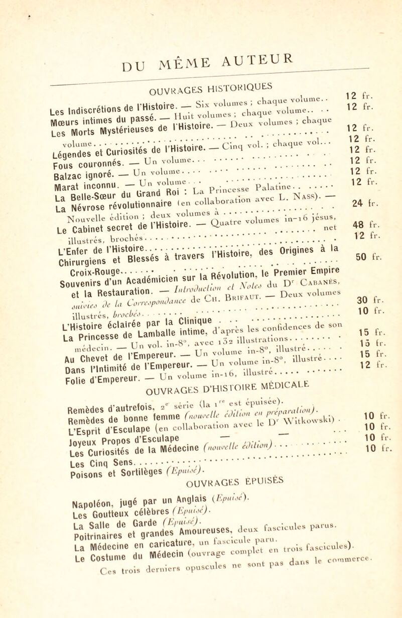 DU même auteur OUVRAGES HISTORIQUES l'Histoire — Six volumes ; chaque volume.. Les Indiscret.ons de l H.ston'e■ mes . chaque volume Mœurs intimes du passe. __ D volumes ; chaque Les Morts Mystérieuses de 1 Histoire. .. volume. y ' ' ' ,,'uictnire _Cinq vol. J chaque vol.. • Légendes et Curiosités de I Histoire. — a. l . 3 -- _ Un volume. . •. Fous couronnes Balzac ignore Marat inconnu. _. Un volume. . _ Un volume Palatine. . La Belle-Sœur du Grand Roi : La..^oraTlon avec L. Nass). — U Névrose révolutionnaire (en collaboration . Nouvelle édition; volumes in-i6 jésus. Le Cabinet secret de l Histoire. . net illustrés, brochés. ...••••. . . L'Enter de '-Histoire •. — rHistoire, des Origines à la Chirurgiens et Blesses a . . Croix-Rouge.• . • ' ' : ' RAuni„tion le Premier Empire Souvenirs d’un Académicien sur * Ju Dr Cabanés, et la Restauration. - Introduction _ Deux volumes Je la Correspondance de Cil. bRlFAt. brocbéo 12 fr. 12 fr. 12 fr. 12 fr. 12 fr. 12 fr. 12 fr. 12 fr. 24 (r. 48 fr. 12 fr. 50 fr. ouit’ieo illustrés L’H'stoire éclairée par la Clinique . . r U Princesse rie Lamball. „4dec.n — U <» ' _ .11 An Chevet de I Empereur. • _s° DanshHntimité'd*e fÊmpereur. _ Un volume in- Folie d'Empereur. — Un volume m-i . llustre. . • • 8°, illustré, illustré. OUVRAGES D'HISTOIRE MÉDICALE (la t” est épuisée). relie édition en préparai ion J ■ collaboration avec le D' Witkowski) relie édition). 30 10 fr. fr. lidences de son Remèdes d'autrefois, a' «ne Remèdes de bonne femme non L’Esprit d'Esculape (en collabo Joyeux Propos d’Esculape Les Curiosités de la Medecme (, Les Cinq Sens.• / • • : ' . Poisons et Sortilèges (hpu.ee). OUVRAGES EPUISES Napoléon, jugé par un Anglais (Epuieé). Les Goutteux célèbres (Epuioe). La Salle de Garde (Epuise). fascicules parus. Poitrinaires et grandes Amoureuses, deux fasc.cuUs P La Médecine en caricature, un fas-cu^taren troU fascicules Le Costume du Médecin (ouvrage complet Ces trois derniers opuscules ne sont pas dans 15 fr. 15 fr. 15 fr. 12 fr. 10 fr. 10 fr. 10 fr. 10 fr. ) commerce.