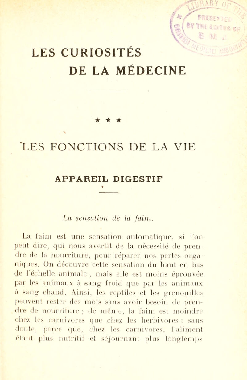 LES CURIOSITES DE LA MÉDECINE ★ * ★ 'LES FONCTIONS DE LA VIE APPAREIL DIGESTIF La sensation de la faim. La faim est une sensation automatique, si l’on peut dire, qui nous avertit de la nécessité de pren¬ dre de la nourriture, pour réparer nos pertes orga¬ niques. On découvre cette sensation du haut en bas de I échelle animale, mais elle est moins éprouvée par les animaux à sang froid que par les animaux a sang chaud. Ainsi, les reptiles et les grenouilles peuvent rester des mois sans avoir besoin de pren¬ dre de nourriture; de même, la faim est moindre chez les carnivores (pie chez les herbivores; sans doute, parce que, chez les carnivores, l’aliment étant plus nutritif et séjournant plus longtemps