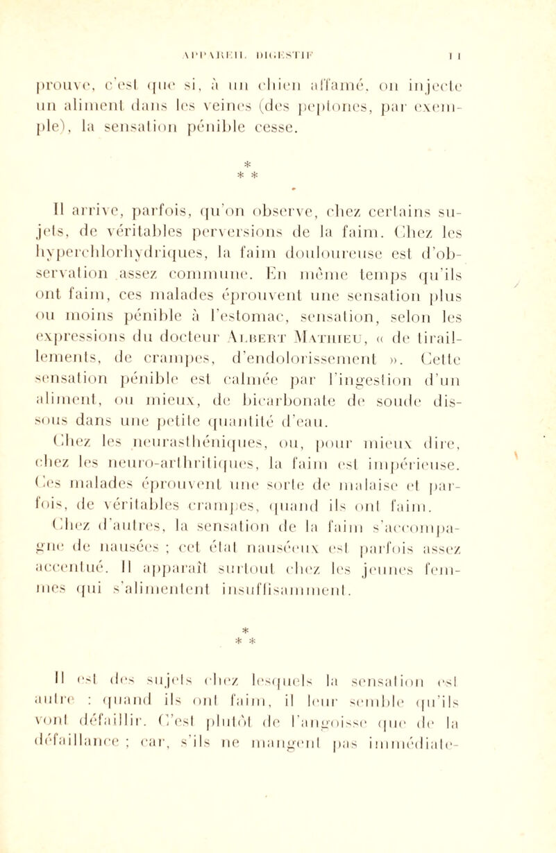 prouve, c'est que si, à un chien affamé, on injecte un aliment dans les veines (des peplones, par exem¬ ple), la sensation pénible cesse. * * * Il arrive, parfois, qu’on observe, chez certains su¬ jets, de véritables perversions de la faim. Chez les hyperchlorhydriques, la faim douloureuse est d'ob¬ servation assez commune. En meme temps qu’ils ont faim, ces malades éprouvent une sensation plus ou moins pénible à l'estomac, sensation, selon les expressions du docteur Aubert Mathieu, « de tirail¬ lements, de crampes, d’endolorissement ». Cette sensation pénible est calmée par lingestion d’un aliment, ou mieux, de bicarbonate de soude dis¬ sous dans une petite quantité d’eau. filiez les neurasthéniques, ou, pour mieux dire, chez les neuro-arthritiques, la faim est impérieuse. Ces malades éprouvent une sorte de malaise et par¬ fois, de véritables crampes, quand ils ont faim. filiez d autres, la sensation de la faim s’accompa¬ gne de nausées ; cet étal nauséeux est parfois assez accentue. Il apparaît surtout chez les jeunes fem¬ mes qui s’alimentent insuffisamment. * * * Il est des sujets chez lesquels la sensation est autre : quand ils ont faim, il leur semble qu ils vont défaillir. C est plutôt de l’angoisse que de la défaillance; car, s'ils ne mangent pas immédiate-