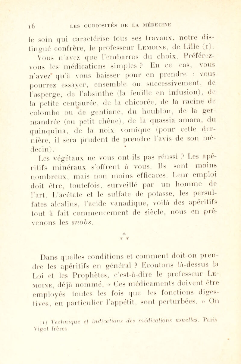 \ MÉDECINE le soin (111i caractérisé tous scs travaux, notre dis¬ tingué confrère, le professeur I.emoixe, de Lille (i). \nus n'avez <|uc l'embarras du choix. Préférez- \oiis les médications simples ? En ce cas, vous n’avez* qu'à vous baisser pour en prendre : vous pourrez essayer, ensemble ou successivement, de l’asperge, de 1 absinthe la leuille en infusion), de la petite centaurée, de la chicorée, de la racine de Colombo ou de gentiane, du houblon, de la ger- mandrée (ou petit chêne), de la quassia amara, du quinquina, de la noix vomique (pour cette der¬ nière, il sera prudent de prendre l'a\is de son mé¬ decin). Les végétaux ne vous ont-ils pas réussi ? Les apé¬ ritifs minéraux s’offrent à vous. Ils sont moins nombreux, mais non moins efficaces. Leur emploi doit être, toutefois, surveillé par un homme de l'art. L’acétate et le sulfate de potasse, les persul- fates alcalins, l’acide vanadique, voilà des apéritifs tout à fait commencement de siècle, nous en pré¬ venons les snobs. * * * Dans quelles conditions et comment doit-on pren¬ dre les apéritifs en général ? Ecoutons la-dessus la Loi et les Prophètes, c’est-à-dire le professeur Lk- moink, déjà nommé. « Ces médicaments doivent être employés toutes les fois que les fonctions diges¬ tives, en particulier l'appétit, sont perturbées. » On i i Technique cl indications <!• s médications usuelles. Paris N irjol frère?.