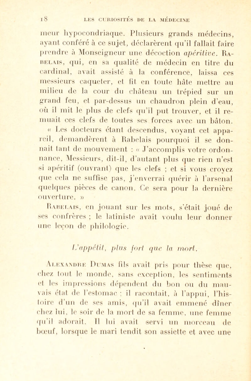 meur hypocondriaque. Plusieurs grands médecins, ayant conféré à ce sujet, déclarèrent qu’il fallait faire prendre à Monseigneur une décoction apéritive. Ra¬ belais, qui, en sa qualité de médecin en litre du cardinal, avait assisté à la conférence, laissa ces messieurs caqueter, el lil en toute hâte mettre au milieu de la cour du château un trépied sur un grand feu, et par-dessus un chaudron plein d’eau, où il mit le plus de clefs qu’il put trouver, et il re¬ muait ces clefs de toutes ses forces avec un bâton. « Les docteurs étant descendus, voyant cet appa¬ reil, demandèrent à Rabelais pourquoi il se don¬ nait tant de mouvement : « J’accomplis votre ordon¬ nance, Messieurs, dit-il, d’autant plus que rien n’est si apéritif (ouvrant) que les clefs ; et si vous croyez que cela ne suffise pas, j’enverrai quérir à l’arsenal quelques pièces de canon. Ce sera pour la dernière ouverture. » Rabelais, en jouant sur les mots, s’était joué de ses eonlrères; le latiniste avait voulu leur donner une leçon de philologie. L'appétit, plus fort que la mort. Alexwimie Dumas (ils avait pris pour thèse que, chez tout le monde, sans exception, les sentiments '“I les impressions dépendent du bon ou du mau¬ vais état de l’estomac; il racontait, à l’appui, l’his¬ toire d’un de ses amis, qu’il avait emmené dîner chez lui, le soir de la mort de sa femme, une femme qu’il adorait. Il lui avait servi un morceau de bœuf, lorsque le mari tendit son assiette et avec une