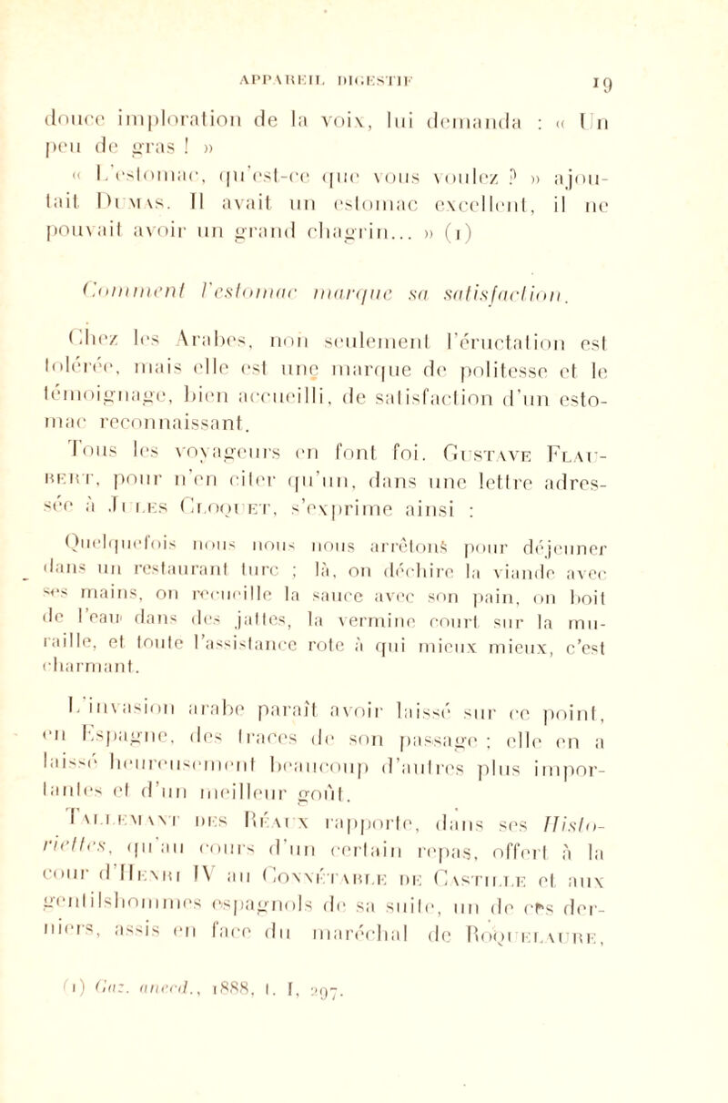 APPAREIL DIGESTIF IC] douce imploration de la voi\, lui demanda : « lJn peu de gras ! » « I. estomac, <pi est-ce que vous voulez ? » ajou¬ tait Dr.vtas. Il avait un estomac excellent, il ne pouvait avoir un grand chagrin... » (i) Comment l'estomac maïu/tie sa satisfaction. (iliez les Arabes, non seulement l’éructation est tolérée, mais elle est une marque de politesse et le témoignage, bien accueilli, de satisfaction d’un esto¬ mac reconnaissant. Ions les voyageurs en font foi. Gustave Flau- MEier, pour n en citer qu’un, dans une lettre adres¬ ser- ,i ,| i i.i;s Gr.opi ET, s’exprime ainsi : Quelquefois nous nous nous arrêtons pour déjeuner dans un restaurant turc ; là, on déchire la viande avec ses mains, on recueille la sauce avec son pain, on boit de 1 eair dans des jattes, la vermine court, sur la mii- 'aille, et toute 1 assistance rote a qui mieux mieux, c’est cha rmant. F invasion arabe paraît avoir laissé sur ce point, en Espagne, des traces de son passage; elle en a laisse heureusement beaucoup d autres plus impor¬ tantes et d’un meilleur goût. Iviiimwt des Réatx rapporte, dans ses Histo¬ riettes, qu'au cours d’un certain repas, offert à la Coül lll.MW J\ au CoN NI T AREE DE CvSTII.LE et UIIX niiIslioi11mes espagnols de sa suite, un de ces der¬ niers, assis (-n face du maréchal de Ro'qi elaure, fi) (!nz. ane.cd., 1888, I. f, yg-.