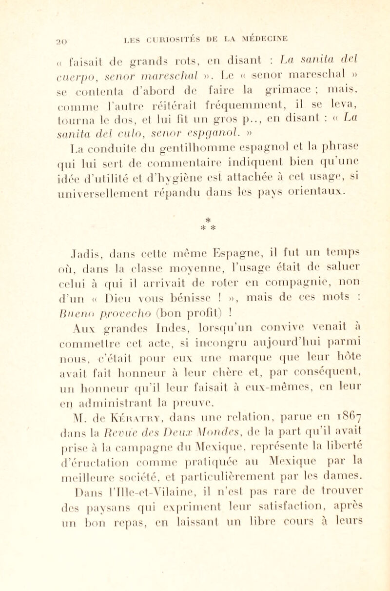 20 « faisait de grands rots, en disant : La sanita del cuerpo, senor mares chai ». Le « senor mareschal » se contenta d’abord de faire la grimace ; mais, comme l’autre réitérait fréquemment, il se leva, tourna le dos, el lui lit un gros en disant : « La sanita del culo, senor espganol. » 1 ,a conduite du gentilhomme espagnol et la phrase qui lui sert de commentaire indiquent bien qu’une idée d’utilité et d’hvgiène est attachée à cet usage, si universellement répandu dans les pays orientaux. * * * Jadis, dans cette même Espagne, il fut un temps où, dan® la classe moyenne, l’usage était de saluer celui à qui il arrivait de roter en compagnie, non d’un « Dieu vous bénisse ! », mais de ces mots : Ruenn provecho (bon profit) ! hiv grandes Indes, lorsqu’un convive venait à commettre cet acte, si incongru aujourd hui parmi nous, c’était pour eux une marque que leur hôte avait fait honneur à leur chère et, par conséquent, un honneur qu i! leur faisait à eux-mêmes, en leur en administrant la preuve. M. de Kératry, dans une relation, parue en 1867 dans la Revue des Deux Mondes, de la part qu il avait prise à la campagne du Mexique, représente la liberté d’éructation comme pratiquée au Mexique par la meilleure société, et particulièrement par les dames. Dans l’Ille-et-Vilaine, il n’est pas rare de trouver des paysans qui expriment leur satisfaction, après un bon repas, en laissant un libre cours à leurs
