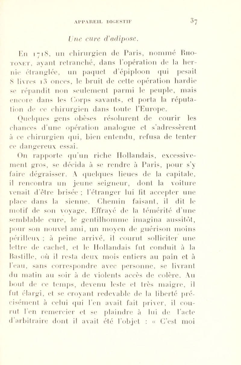 Une cure d’adipose. En 1 -18, un chirurgien de ParL-s, nommé Ruo- tomt, axant retranché, dans l'opération de la her¬ nie étranglée, un paquet d’épiploon <jui pesait 8 livres i3 onces, le bruit d<‘ cette opération hardie '(> répandit non seulement parmi le peuple, mais encore dans les Corps savants, et porta la réputa¬ tion de ce chirurgien dans toute l'Europe. Quelques gens obèses résolurent de courir les chances d’une opération analogue et s’adressèrent à ce chirurgien qui, bien entendu, refusa de tenter ce dangereux essai. O11 rapporte qu'un riche Hollandais, excessive¬ ment gros, se décida à se rendre à Paris, pour s’y faire dégraisser. A quelques lieues de la capitale, il rencontra un jeune seigneur, dont la voilure venait d’être brisée ; l’étranger lui fit accepter une place dans la sienne. Chemin faisant, il dit le motif de son voyage. Effrayé de la témérité d’une semblable cure, le gentilhomme imagina aussitôt, pour son nouvel ami, un moyen de guérison moins périlleux ; à peint1 arrivé, il courut solliciter une lettre de cachet, et le Hollandais fut conduit à la Bastille, où il resta deux mois entiers au pain et à 1 eau, sans correspondre avec personne, sc livrant du matin au soir à de violents accès de colère. Au bout de ce temps, devenu leste et très maigre, il fut élargi, et se croyant redevable de la liberté pré¬ cisément à celui <] 11 i l’en avait fait priver, il cou¬ rut l’en remercier et <<■ plaindre à lui de l’acte d arbitraire dont il avait été l’objet : « C’est moi