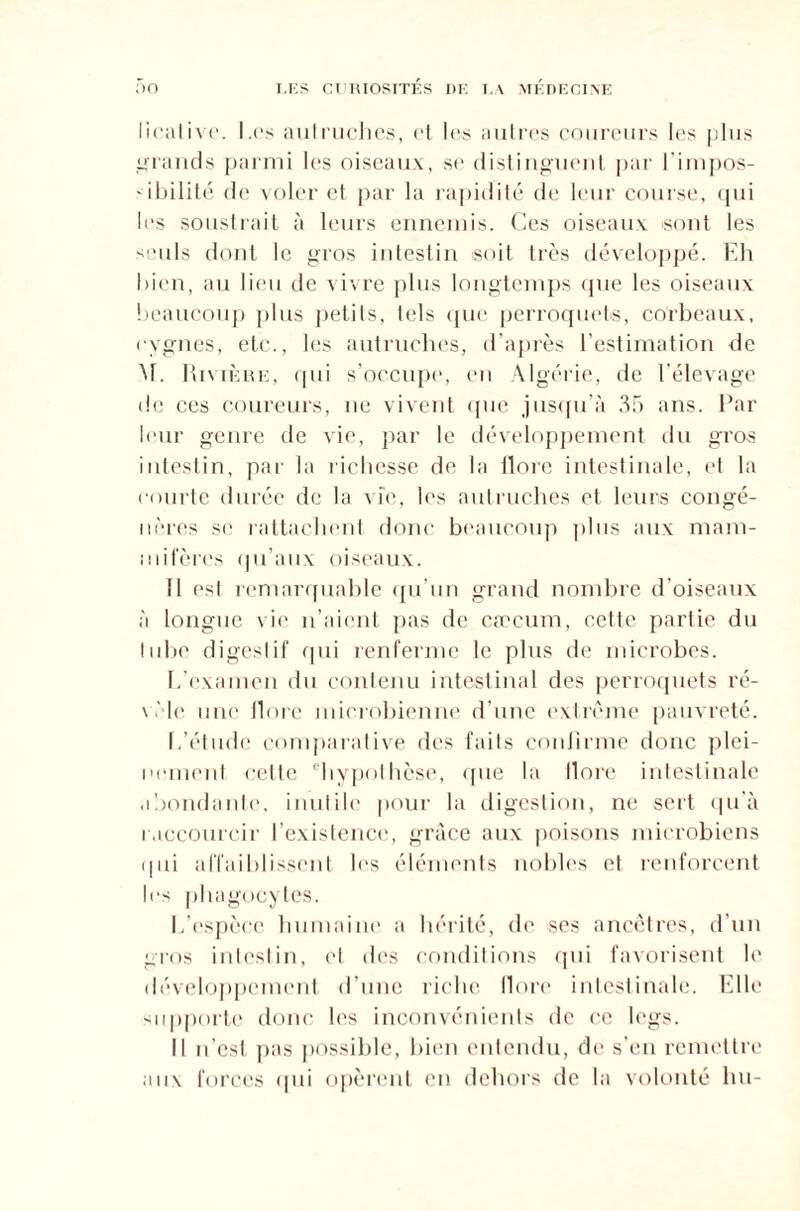 licalive. Les autruches, et les autres coureurs les plus grands parmi les oiseaux, se distinguent par l’impos¬ sibilité de voler et par la rapidité de leur course, qui les soustrait à leurs ennemis. Ces oiseaux sont les seuls dont le gros intestin soit très développé. Eh bien, au lieu de vivre plus longtemps que les oiseaux beaucoup plus petits, tels que perroquets, corbeaux, cygnes, etc., les autruches, d’après l’estimation de M. Rivière, qui s’occupe, en Algérie, de l’élevage de ces coureurs, ne vivent ([lie jusqu’à 35 ans. Par leur genre de vie, par le développement du gros intestin, par la richesse de la flore intestinale, et la courte durée de la vie, les autruches et leurs congé¬ nères se rattachent donc beaucoup plus aux mam¬ mifères qu’aux oiseaux. Il est remarquable qu’un grand nombre d'oiseaux à longue vie n’aient pas de cæcum, cette partie du tube digestif qui renferme le plus de microbes. L’examen du contenu intestinal des perroquets ré¬ vèle une ilore microbienne d’une extrême pauvreté. 1,'étude comparative des faits confirme donc plei¬ nement cette chypothèse, que la Ilore intestinale abondante, inutile pour la digestion, ne sert qu'à raccourcir l’existence, grâce aux poisons microbiens qui affaiblissent les éléments nobles et renforcent les phagocytes. L’espèce humaine a hérité, de ses ancêtres, d’un gros intestin, et des conditions qui favorisent le développement d’une riche Ilore intestinale. Elle supporte donc les inconvénients de ce legs. Il n’est pas possible, bien entendu, de s’en remettre aux forces qui opèrent en dehors de la volonté lui-